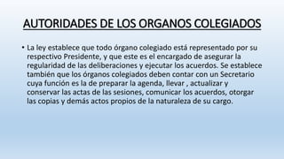 AUTORIDADES DE LOS ORGANOS COLEGIADOS
• La ley establece que todo órgano colegiado está representado por su
respectivo Presidente, y que este es el encargado de asegurar la
regularidad de las deliberaciones y ejecutar los acuerdos. Se establece
también que los órganos colegiados deben contar con un Secretario
cuya función es la de preparar la agenda, llevar , actualizar y
conservar las actas de las sesiones, comunicar los acuerdos, otorgar
las copias y demás actos propios de la naturaleza de su cargo.
 