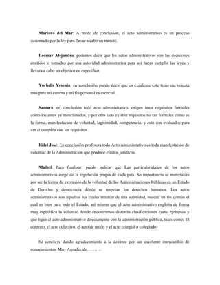 Mariana del Mar: A modo de conclusión, el acto administrativo es un proceso
sustentado por la ley para llevar a cabo un trámite.
Leomar Alejandra: podemos decir que los actos administrativos son las decisiones
emitidos o tomados por una autoridad administrativa para así hacer cumplir las leyes y
llevara a cabo un objetivo en específico.
Yorledis Yesenia: en conclusión puedo decir que es excelente este tema me orienta
mas para mi carrera y mi fin personal es esencial.
Samara: en conclusión todo acto administrativo, exigen unos requisitos formales
como los antes ya mencionados, y por otro lado existen requisitos no tan formales como es
la forma, manifestación de voluntad, legitimidad, competencia. y esto son evaluados para
ver si cumplen con los requisitos.
Fidel José: En conclusión profesora todo Acto administrativo es toda manifestación de
voluntad de la Administración que produce efectos jurídicos.
Maibel: Para finalizar, puedo indicar que Las particularidades de los actos
administrativos surge de la regulación propia de cada país. Su importancia se materializa
por ser la forma de expresión de la voluntad de las Administraciones Públicas en un Estado
de Derecho y democracia dónde se respetan los derechos humanos. Los actos
administrativos son aquellos los cuales emanan de una autoridad, buscan un fin común el
cual es bien para todo el Estado, así mismo que el acto administrativo engloba de forma
muy especifica la voluntad donde encontramos distintas clasificaciones como ejemplos y
que ligan al acto administrativo directamente con la administración pública, tales como; El
contrato, el acto colectivo, el acto de unión y el acto colegial o colegiado.
Se concluye dando agradecimiento a la docente por tan excelente intercambio de
conocimientos. Muy Agradecido……….
 