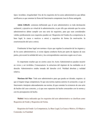 tipos: invalidez, irregularidad. Uno de los requisitos de los actos administrativos que deban
notificarse es que ostenten la firma del funcionario competente ósea la firma autógrafa.
Adela Lilibeth: comienza definiendo que el acto administrativo es toda declaración
unilateral y ejecutiva en virtud de la administración, es por ello que entiendo que los actos
administrativos deben cumplir con una serie de requisitos, para que sean considerados
validos jurídicamente esos requisitos pueden ser: Requisitos de Fondos (La competencia, la
base legal, la causa o motivos u otros) y requisitos de forma (la motivación. la
exteriorización del acto u otros).
Finalmente la base legal son normas o leyes que regulan la actuación de los órganos y
de los actos administrativos, si existe alguna conducta ilícita por parte de algunas de esas
partes, provocará la nulidad del acto y las correspondientes sanciones según sea el caso.
Es importante resaltar que en ciertos casos los Actos Administrativos pueden incurrir
en vicios y ser inválidos. Consecuencia: la estructura del régimen de las nulidades en el
derecho Administrativo estaba tomada del derecho civil. Nulidad absoluta y nulidad
relativa.
Mariana del Mar: Todo acto administrativo para que pueda ser dictado, requiere: a)
que el órgano tenga competencia; b) que una norma expresa autorice la actuación; c) que el
funcionario interprete adecuadamente esa norma; d) que constate la existencia de una serie
de hechos del caso concreto, y e) que esos supuestos de hecho concuerden con la norma y
con los presupuestos de hecho.
Maibel: Inicia indicando que los requisitos del acto administrativo se clasifican como
Requisitos de Fondo y Requisitos de Forma.
Requisitos de Fondo: La Competencia, La Base Legal, La Causa o Motivo, El Objeto o
Contenido, La Finalidad
 