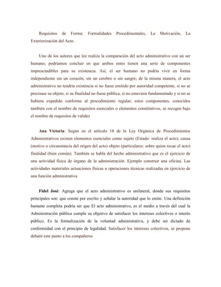 Requisitos de Forma: Formalidades Procedimentales, La Motivación, La
Exteriorización del Acto.
Uno de los autores que lee realiza la comparación del acto administrativo con un ser
humano; podríamos concluir en que ambos entes tienen una serie de componentes
imprescindibles para su existencia. Así, el ser humano no podría vivir en forma
independiente sin un corazón, sin un cerebro o sin sangre; de la misma manera, el acto
administrativo no tendría existencia si no fuese emitido por autoridad competente, si no se
precisase su objeto, si su finalidad no fuese pública, si no estuviera fundamentado y si no se
hubiera expedido conforme al procedimiento regular; estos componentes, conocidos
también con el nombre de requisitos esenciales o elementos constitutivos, se recogen bajo
el nombre de requisitos de validez
Ana Victoria: Según en el artículo 18 de la Ley Orgánica de Procedimientos
Administrativos existen elementos esenciales como sujeto (Estado: realiza el acto), causa
(motivo o circunstancia del origen del acto) objeto (particulares: sobre quien recae el acto)
finalidad (bien común). También se habla del hecho administrativo que es el ejercicio de
una actividad física de órgano de la administración. Ejemplo construir una oficina. Las
actividades materiales actuaciones físicas u operaciones técnicas realizadas en ejercicio de
una función administrativa
Fidel José: Agrega que el acto administrativo es unilateral, donde sus requisitos
principales son: que conste por escrito y señalar la autoridad que lo emite. Una definición
bastante completa podría ser que El acto administrativo, es el medio a través del cual la
Administración pública cumple su objetivo de satisfacer los intereses colectivos o interés
público. Es la formalización de la voluntad administrativa, y debe ser dictado de
conformidad con el principio de legalidad. Satisfacer los intereses colectivos, se propone
debatir este punto a los compañeros
 