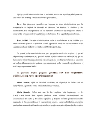 Agrega que el acto administrativo es unilateral, donde sus requisitos principales son:
que conste por escrito y señalar la autoridad que lo emite.
Jorge: Los elementos esenciales que integran los actos administrativos son: la
competencia del órgano, la voluntad, el contenido, los motivos, la finalidad y las
formalidades. Los cinco primeros son los elementos constitutivos de la legalidad interna o
material del acto administrativo; el último es el elemento de la legalidad externa formal.
Jesús Anibal: Los actos administrativos, dada su condición de actos emitidos por
razón de interés público, se presumen válidos y producen todos sus efectos mientras no se
declare su nulidad mediante los medios establecidos por la Ley.
En general, todo acto administrativo para que pueda ser dictado, requiere: a) que el
órgano tenga competencia; b) que una norma expresa autorice la actuación; c) que el
funcionario interprete adecuadamente esa norma; d) que constate la existencia de una serie
de hechos del caso concreto, y e) que esos supuestos de hecho concuerden con la norma y
con los presupuestos de hecho.
La profesora Anyhira pregunta: ¿CUALES SON LOS REQUISITOS
FORMALES DEL ACTO ADMINISTRATIVO?
Adela Lilibeth: según el tratadista Bacacorzo los requisitos de validez son la
competencia, legitimidad forma y manifestación de voluntad.
Maria Daniela: Define que uno de los requisitos más importantes es de
RACIONABILIDAD: Los agentes públicos deben valorar razonablemente las
circunstancias de hecho y de derecho aplicable y disponer medidas proporcionalmente
adecuadas al fin perseguido por el ordenamiento jurídico. La razonabilidad se caracteriza
por implicar una motivación coherente con los principios generales del derecho, los propios
 