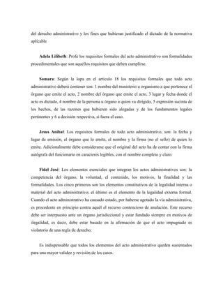 del derecho administrativo y los fines que hubieran justificado el dictado de la normativa
aplicable
Adela Lilibeth: Profe los requisitos formales del acto administrativo son formalidades
procedimentales que son aquellos requisitos que deben cumplirse.
Samara: Según la lopa en el articulo 18 los requisitos formales que todo acto
administrativo deberá contener son: 1 nombre del ministerio u organismo a que pertenece el
órgano que emite el acto, 2 nombre del órgano que emite el acto, 3 lugar y fecha donde el
acto es dictado, 4 nombre de la persona u órgano a quien va dirigido, 5 expresión sucinta de
los hechos, de las razones que hubieren sido alegadas y de los fundamentos legales
pertinentes y 6 a decisión respectiva, si fuera el caso.
Jesus Anibal: Los requisitos formales de todo acto administrativo, son: la fecha y
lugar de emisión, el órgano que lo emite, el nombre y la firma (no el sello) de quien lo
emite. Adicionalmente debe considerarse que el original del acto ha de contar con la firma
autógrafa del funcionario en caracteres legibles, con el nombre completo y claro.
Fidel José: Los elementos esenciales que integran los actos administrativos son: la
competencia del órgano, la voluntad, el contenido, los motivos, la finalidad y las
formalidades. Los cinco primeros son los elementos constitutivos de la legalidad interna o
material del acto administrativo; el último es el elemento de la legalidad externa formal.
Cuando el acto administrativo ha causado estado, por haberse agotado la vía administrativa,
es procedente en principio contra aquél el recurso contencioso de anulación. Este recurso
debe ser interpuesto ante un órgano jurisdiccional y estar fundado siempre en motivos de
ilegalidad, es decir, debe estar basado en la afirmación de que el acto impugnado es
violatorio de una regla de derecho.
Es indispensable que todos los elementos del acto administrativo queden sustentados
para una mayor validez y revisión de los casos.
 