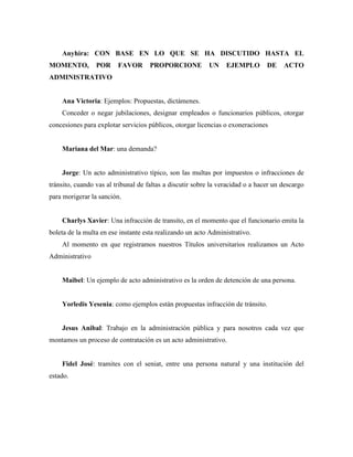 Anyhira: CON BASE EN LO QUE SE HA DISCUTIDO HASTA EL
MOMENTO, POR FAVOR PROPORCIONE UN EJEMPLO DE ACTO
ADMINISTRATIVO
Ana Victoria: Ejemplos: Propuestas, dictámenes.
Conceder o negar jubilaciones, designar empleados o funcionarios públicos, otorgar
concesiones para explotar servicios públicos, otorgar licencias o exoneraciones
Mariana del Mar: una demanda?
Jorge: Un acto administrativo típico, son las multas por impuestos o infracciones de
tránsito, cuando vas al tribunal de faltas a discutir sobre la veracidad o a hacer un descargo
para morigerar la sanción.
Charlys Xavier: Una infracción de transito, en el momento que el funcionario emita la
boleta de la multa en ese instante esta realizando un acto Administrativo.
Al momento en que registramos nuestros Títulos universitarios realizamos un Acto
Administrativo
Maibel: Un ejemplo de acto administrativo es la orden de detención de una persona.
Yorledis Yesenia: como ejemplos están propuestas infracción de tránsito.
Jesus Anibal: Trabajo en la administración pública y para nosotros cada vez que
montamos un proceso de contratación es un acto administrativo.
Fidel José: tramites con el seniat, entre una persona natural y una institución del
estado.
 