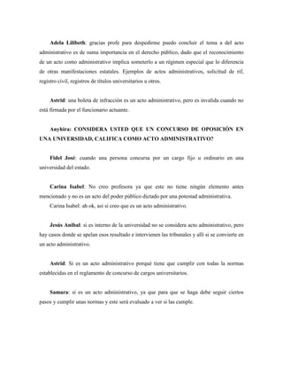 Adela Lilibeth: gracias profe para despedirme puedo concluir el tema a del acto
administrativo es de suma importancia en el derecho público, dado que el reconocimiento
de un acto como administrativo implica someterlo a un régimen especial que lo diferencia
de otras manifestaciones estatales. Ejemplos de actos administrativos, solicitud de rif,
registro civil, registros de títulos universitarios u otros.
Astrid: una boleta de infracción es un acto administrativo, pero es invalida cuando no
está firmada por el funcionario actuante.
Anyhira: CONSIDERA USTED QUE UN CONCURSO DE OPOSICIÓN EN
UNA UNIVERSIDAD, CALIFICA COMO ACTO ADMINISTRATIVO?
Fidel José: cuando una persona concursa por un cargo fijo u ordinario en una
universidad del estado.
Carina Isabel: No creo profesora ya que este no tiene ningún elemento antes
mencionado y no es un acto del poder público dictado por una potestad administrativa.
Carina Isabel: ah ok, asi si creo que es un acto administrativo.
Jesús Anibal: si es interno de la universidad no se considera acto administrativo, pero
hay casos donde se apelan esos resultado e intervienen las tribunales y allí si se convierte en
un acto administrativo.
Astrid: Si es un acto administrativo porqué tiene que cumplir con todas la normas
establecidas en el reglamento de concurso de cargos universitarios.
Samara: si es un acto administrativo, ya que para que se haga debe seguir ciertos
pasos y cumplir unas normas y este será evaluado a ver si las cumple.
 