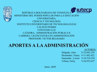 REPÚBLICA BOLIVARIANA DE VENEZUELA
MINISTERIO DEL PODER POPULAR PARA LA EDUCACIÓN
UNIVERSITARIA,
CIENCIA Y TECNOLOGÍA
INSTITUTO UNIVERSITARIO DE TECNOLOGIA ELÍAS
CALIXTO POMPA
CONVENIO LUZ
CÁTEDRA: ADMINISTRACIÓN PÚBLICA II
CARRERA: LICENCIATURA EN ADMINISTRACIÓN
PROFESOR: VICTOR BELISARIO
AUTORES:
Delgado, Alen. V-22.043.239
Hernández, Yenny. V-11.482.422
Santander , Leiren V-10.518.354
Urbina, Nelsy V-26.953.637
Junio, 2020
APORTES A LAADMINISTRACIÓN
 