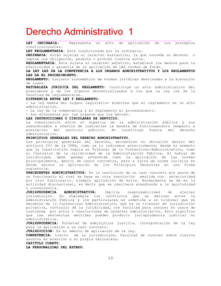 Derecho Administrativo 1
____________________________________________________________________________________________
10
LEY ORDINARIA: Representa un acto de aplicación de los preceptos
constitucionales.
LEY REGLAMENTARIA: Está condicionada por la ordinaria.
ORDINARIA: Están sujetas al carácter sustantivo, la que concede un derecho o
impone una obligación, permite o prohibí ciertos actos.
REGLAMENTARIA: Esta sujeta al carácter adjetivo, establece los medios para la
efectividad y garantía de la aplicación de LAS normas de fondo.
LA LEY LES DA LA COMPETENCIA A LOS ORGANOS ADMINISTRATIVOS Y LOS REGLAMENTOS
LES DA EL PROCEDIMIENTO.
REGLAMENTO: Conjunto sistemático de normas jurídicas destinadas a la ejecución
de leyes.
NATURALEZA JURIDICA DEL REGLAMENTO: Constituye un acto administrativo del
presidente y de los órganos descentralizados a los que la ley les da la
facultad de reglamentarse.
DIFERENCIA ENTRE LEY Y REGLAMENTO:
- La ley emana del órgano legislativo mientras que el reglamento es un acto
administrativo.
- La ley da la competencia y el reglamento el procedimiento.
- Son diferentes por los órganos que los emiten.
LAS INSTRUCCIONES O CIRCULARES DE SERVICIO:
La comunicación entre el superior de la administración pública y sus
subordinados a efectos de indicarles la manera de funcionamiento respecto a
prestación del servicio público. No constituye fuente del derecho
administrativo.
PRINCIPIOS GENERALES DEL DERECHO ADMINISTRATIVO.
Los principios generales del Derecho, encuentran su ubicación dentro del
artículo 221 de la CPRG, como ya lo indicamos anteriormente, desde el momento
que la Constitución regula al Tribunal de lo Contencioso-Administrativo, como
el Contralor de la Juridicidad de la Administración Pública. Al hablar de
juridicidad, debe quedar entendida como la aplicación de las normas
principalmente, dentro de casos concretos, pero a falta de norma jurídica es
donde existe la aplicación de los Principios Generales en una forma
supletoria.
PRECEDENTES ADMINISTRATIVOS: Es la resolución de un caso concreto por parte de
un funcionario el cual se basa en otra resolución emitida con anterioridad
por otro funcionario. ejemplo aplicación de multa. Normalmente se da en la
actividad discrecional, es decir que se resolverá atendiendo a la oportunidad
o conveniencia.
JURISPRUDENCIA ADMINISTRATIVA: Implica responsabilidad de ejercer
jurisdicción. En Guatemala los conflictos que se derivan entre la
Administración Pública y los particulares es sometida a un tribunal que se
denomina de lo Contencioso Administrativo, que es un tribunal de jurisdicción
privativa, contralor de la juridicidad, con facultad para conocer en casos de
contienda por actos o resoluciones de carácter administrativo. Esto significa
que las sentencias emitidas pueden producir jurisprudencia judicial no
administrativa.
JURISPRUDENCIA: Potestad de administrar justicia. Interpretación de la ley
para la aplicación a un caso concreto.
JURISDICCION: Es el ámbito de aplicación de la ley.
COMPETENCIA: Límite de la jurisdicción, facultad de conocer sobre ciertos
ión a su propia naturaleza.asuntos en atenc
CAPITULO CUARTO.
LA PERSONALIDAD DEL ESTADO.
 
