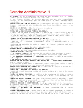 Derecho Administrativo 1
____________________________________________________________________________________________
11
EL ESTADO: Es la organización jurídica de una sociedad bajo un régimen
jurídico que se ejerce en determinado territorio.
Es una persona jurídica de derecho público, con una sola personalidad,
regulada en su estructura por la Constitución y leyes administrativas
secundarias.
PERSONALIDAD JURÍDICA DEL ESTADO: Es la investidura jurídica, la imputación de
derechos derivados de una institución con fines específicos frente a una
sociedad.
ELEMENTOS DEL ESTADO: Población (elemento material),
territorio y poder (elemento formal).
TEORIAS DE LA PERSONALIDAD JURÍDICA DEL ESTADO:
La teoría de la doble personalidad y la teoría de la doble voluntad en una
sola personalidad. Los que niegan que el estado tenga una personalidad y
los que afirman que tiene una personalidad. Nuestra legislación acepta la
teoría de una personalidad con voluntad doble.
VENTAJAS DE LA PERSONALIDAD JURÍDICA DEL ESTADO:
- Resuelve el problema de la continuidad y perpetuidad estatal.
- Explica las relaciones patrimoniales entre la administración y los
administrados.
-Configura la relación de poder a través de figuras jurídicas del obrar
administrativo.
- Da lugar a la relación jurídico - administrativo.
DESVENTAJAS DE LA PERSONALIDAD DEL ESTADO:
-No las tiene por ser considerada como persona jurídica.
CLASES DE PERSONAS JURÍDICAS:
1. DE DERECHO PUBLICO: El Estado, El Municipio, Las empresas estatales y
ni pa TE , ades de economía mixta (EGSA).mu ci les (GUA L-EMPAGUA) y las socied
2. DE CARÁCTER INDUSTRIAL Y COMERCIAL: Sociedades civiles y mercantiles
. ,(S A. R.LTDA.)
3. DE CARÁCTER SOCIAL: Las asociaciones no lucrativas.
POSICION DE LA PERSONA JURÍDICA DEL ESTADO EN LA LEGISLACION GUATEMALTECA:
Art. 115 código civil. ó
En el derecho guatemalteco se reconocen varias clases pero aunque no dentro
del derecho administrativo sino dentro del derecho civil.
PERSONALIDAD POLITICA DEL ESTADO: Es la actuación del estado a través de la
manifestación del poder público.
TEORIAS DE LA PERSONALIDAD POLITICA DEL ESTADO:
Teoría del estado absoluto, teoría del estado gendarme y la teoría del estado
de derecho.
TEORÍA DEL ESTADO ABSOLUTO: Se refiere a la monarquía, en donde el monarca
está encima de la ley, por ser la fuente de la misma. Es el gobierno de uno
solo.
TEORÍA DEL ESTADO GENDARME: Es aquel cuya función única es mantener el orden
público, vigilando y protegiendo la recíproca libertad de los individuos
dentro de la ley. Es un estado totalitario.
ESTADO DE DERECHO O CONSTITUCIONAL: Es el que organizado en los tres poderes
de gobierno representa la voluntad del pueblo, garantiza la libertad como
finalidad suprema del estado.
SISTEMAS O REGIMENES DE GOBIERNO: Sistema Parlamentarista y Sistema
Presidencialista.
SISTEMA PARLAMENTARISTA: Sistema típico de los países europeos, en donde se
encuentran divididas las funciones de gobierno, por un lado el Monarca que se
encarga de la función política como Jefe de Estado y un Primer Ministro o
 