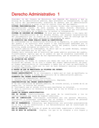 Derecho Administrativo 1
____________________________________________________________________________________________
12
Presiden- te del Consejo de Ministros, que depende del monarca y que se
encarga de la administración pública. Aquí prevalece la interpelación, la que
es típica del parlamentarismo, significa en general que la administración
pública se encuentra a cargo y bajo el control total del parlamento.
SISTEMA PRESIDENCIALISTA: Surge en los Estados Unidos como contraposición al
parlamentarismo inglés. En este sistema la doble función (Política y
Administrativa) que debe cumplir el Gobierno, se concentra en una sola persona
que es el Presidente de la República, no existe la interpelación.
SISTEMA DE GOBIERNO EN GUATEMALA: Se dice que es Republicano, y una copia del
régimen Presidencialista de los Estados Unidos, con algunas características
del parlamentario por la figura de la interpelación. Pero se concluye que es
ambos.un sistema Mixto, por tener características propias de
EL EJERCICIO DEL PODER PUBLICO SEGUN LA CONSTITUCION.
De conformidad con la Constitución Política de la República, el poder proviene
del pueblo y su ejercicio está sujeto a las limitaciones señaladas por la
Constitución y la ley. Ninguna persona, sector del pueblo, fuerza armanda o
política, puede arrogarse su ejercicio. Art. 152.
La función pública es indelegable, es decir que no se puede delegar, excepto
los casos señalados por la ley. Art. 154.
Podemos decir entonces que el ejercicio del poder público proviene del pueblo,
filosóficamente implica que es el pueblo el que se encuentra ejerciendo el
poder a través de la elección de sus representantes, que se encuentran a cargo
de la función del Estado.
LA ACTUACION DEL ESTADO.
La actuación, la forma, el conducto por medio del cual se va a manifestar la
voluntad del Estado, no es sino a través del órgano administrativo. Es pues,
el órgano administrativo el instrumento o medio por el cual se manifiesta la
voluntad del Estado, razón por la cual se hace necesario analizar y estudiar
al órgano administrativo.
A TRAVES DE QUE SE MANIFIESTA LA VOLUNTAD DEL ESTADO:
A trav s del órgano adm
ÓRGANO ADMINISTRATIVO: Es el instrumento o medio por el cual se manifiesta la
d e rcicio de la administración pública.
é inistrativo.
voluntad el stado, a través del eje
ELEMENTOS DEL ÓRGANO ADMINISTRATIVO:
1. Conjunto de competencias. Institución.
2. Persona física que titulariza su ejercicio. Empleado.
CARACTERISTICAS DEL ÓRGANO ADMINISTRATIVO:
A- Es una institución de derecho público, de interés social, a través de él se
cumple con la función del estado.
B- Instrumento que el estado utiliza para manifestar su voluntad.
C- Para su ejercicio es necesario el poder que la ley le otorga y la voluntad
de la persona.
CLASES DE ÓRGANOS ADMINISTRATIVOS:
POR SU ORIGEN: Constitucionales, que nacen de la constitución y los no
constitucionales que nacen de órganos inferiores.
POR SU COMPOSICION: Individuales conformados por una persona (Ministro,
Presidente) y colegiados conformado por un colegio o conjunto de personas
físicas o jurídicas ( Consejo Superior Universitario).
POR SU PERMANENCIA: Ordinarios, que desarrollan una actividad preestablecida
en la ley o en la constitución y los Extraordinarios que se constituyen en
e o encia.mom nt s de emerg
POR SU JERARQUIA: De acuerdo al grado de autoridad, superiores e inferiores.
POR SU MODO DE ACTUACION: Simples, los que no se integran a otro órgano y
 