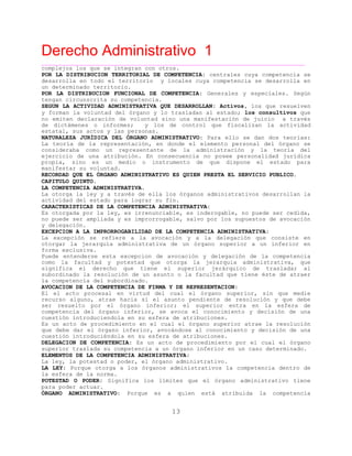 Derecho Administrativo 1
____________________________________________________________________________________________
13
complejos los que se integran con otros.
POR LA DISTRIBUCION TERRITORIAL DE COMPETENCIA: centrales cuya competencia se
desarrolla en todo el territorio y locales cuya competencia se desarrolla en
un determinado territorio.
POR LA DISTRIBUCION FUNCIONAL DE COMPETENCIA: Generales y especiales. Según
tengan circunscrita su competencia.
SEGUN LA ACTIVIDAD ADMINISTRATIVA QUE DESARROLLAN: Activos, los que resuelven
y forman la voluntad del órgano y lo trasladan al estado; los consultivos que
no emiten declaración de voluntad sino una manifestación de juicio a través
de dictámenes o informes; y los de control que fiscalizan la actividad
estatal, sus actos y las personas.
NATURALEZA JURÍDICA DEL ÓRGANO ADMINISTRATIVO: Para ello se dan dos teorías:
La teoría de la representación, en donde el elemento personal del órgano se
consideraba como un representante de la administración y la teoría del
ejercicio de una atribución. En consecuencia no posee personalidad jurídica
propia, sino es un medio o instrumento de que dispone el estado para
manifestar su voluntad.
RECORDAD QUE EL ÓRGANO ADMINISTRATIVO ES QUIEN PRESTA EL SERVICIO PUBLICO.
CAPITULO QUINTO.
LA COMPETENCIA ADMINISTRATIVA.
La otorga la ley y a través de ella los órganos administrativos desarrollan la
actividad del estado para lograr su fin.
CARACTERISTICAS DE LA COMPETENCIA ADMINISTRATIVA:
Es otorgada por la ley, es irrenunciable, es inderogable, no puede ser cedida,
no puede ser ampliada y es improrrogable, salvo por los supuestos de avocación
y delegación.
EXCEPCION A LA IMPRORROGABILIDAD DE LA COMPETENCIA ADMINISTRATIVA:
La excepción se refiere a la avocación y a la delegación que consiste en
otorgar la jerarquía administrativa de un órgano superior a un inferior en
forma exclusiva.
Puede entenderse esta excepcion de avocación y delegación de la competencia
como la facultad y potestad que otorga la jerarquia administrativa, que
significa el derecho que tiene el superior jerárquico de trasladar al
subordinado la resolución de un asunto o la facultad que tiene éste de atraer
la competencia del subordinado.
AVOCACION DE LA COMPETENCIA DE FIRMA Y DE REPRESENTACION:
El el acto procesal en virtud del cual el órgano superior, sin que medie
recurso alguno, atrae hacia sí el asunto pendiente de resolución y que debe
ser resuelto por el órgano inferior; el superior entra en la esfera de
competencia del órgano inferior, se avoca el conocimiento y decisión de una
cuestión introduciendola en su esfera de atribuciones.
Es un acto de procedimiento en el cual el órgano superior atrae la resolución
que debe dar el órgano inferior, avocándose al conocimiento y decisión de una
cuestión introduciéndola en su esfera de atribuciones.
DELEGACION DE COMPETENCIA: Es un acto de procedimiento por el cual el órgano
superior traslada su competencia a un órgano inferior en un caso determinado.
ELEMENTOS DE LA COMPETENCIA ADMINISTRATIVA:
La ley, la potestad o poder, el órgano administrativo.
LA LEY: Porque otorga a los órganos administrativos la competencia dentro de
la esfera de la norma.
POTESTAD O PODER: Significa los límites que el órgano administrativo tiene
para poder actuar.
ÓRGANO ADMINISTRATIVO: Porque es a quien está atribuida la competencia
 