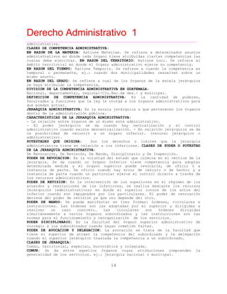 Derecho Administrativo 1
____________________________________________________________________________________________
14
administrativa.
CLASES DE COMPETENCIA ADMINISTRATIVA:
EN RAZON DE LA MATERIA: Ratione Materiae. Se refiere a determinados asuntos
administrativos en donde cada órgano tiene atribuidas ciertas competencias las
cuales debe ejercitar. EN RAZON DEL TERRITORIO: Ratione Loci. Se refiere al
bi r o donde el órgano administrativo ejerce su competencia.ám to te rit rial en
EN RAZON DEL TIEMPO: Ratione Temporis. Se refiere a cuando la competencia es
temporal o permanente, ej.: cuando dos municipalidades resuelven sobre un
mismo asunto.
EN RAZON DEL GRADO: Se refiere a cual de los órganos de la escala jerárquica
se haya atribuido la competencia.
DIVISION DE LA COMPETENCIA ADMINISTRATIVA EN GUATEMALA:
Nacional, departamental, regional-Cjo.Nac.de des.- y municipal.
DEFINICION DE COMPETENCIA ADMINISTRATIVA: Es la cantidad de poderes,
facultades y funciones que la ley le otorga a los órganos administrativos para
que puedan actuar.
JERARQUIA ADMINISTRATIVA: Es la escala jerárquica a que pertenecen los órganos
dentro de la administración pública.
CARACTERISTICAS DE LA JERARQUIA ADMINISTRATIVA:
- La relación entre órganos de un mismo ente administrativo.
- El poder jerárquico se da cuando hay centralización y el control
administrativo cuando existe descentralización. - En relación jerárquica se da
la posibilidad de recurrir a un órgano inferior. (recurso jerárquico o
administrativo).
POTESTADES QUE ORIGINA: Son los derechos o límites que la jerarquía
administrativa tiene en relación a los inferiores. CLASES DE PODER O POTESTAD
DE LA JERARQUIA ADMINISTRATIVA:
De Revocación, De Revisión, De Mando, Disciplinario y De Inspección.
PODER DE REVOCACION: Es la voluntad del estado que culmina en el vértice de la
jerarquía. Se da cuando un órgano inferior tiene competencia para adoptar
determinada medida y el órgano superior puede revocarla, de oficio ó a
instancia de parte. De oficio cuando hay error de cálculo o de hecho; y a
instancia de parte cuando un particular ejerce el control directo a través de
e s strativos.los r cur os admini
PODER DE REVISION: Es la intervención de los superiores en el régimen de los
acuerdos y resoluciones de los inferiores, se realiza mediante los recursos
jerárquicos (administrativos) en donde el superior conoce de los actos del
inferior cuando son impugnados por los particulares. El poder de revocación
ne e r de revisión ya que uno depende del otro.devie d l pode
PODER DE MANDO: Se puede manifestar en tres formas: órdenes, circulares e
instrucciones. Las órdenes son las adoptadas por el superior y dirigidas a
resolver un caso concreto. Las circulares son órdenes dirigidas
simultáneamente a varios órganos subordinados y las instrucciones son las
s namiento y reorganización de los servicios.norma para el funcio
PODER DISCIPLINARIO: Es la facultad del órgano superior administrativo de
gi a rd n hayan cometido faltas.corre r los subo i ados cuando
PODER DE AVOCACION Y DELEGACION: La avocación se trata de la facultad que
tiene el superior de atraer la competencia del subordinado y la delegación
cuando el superior jerárquico traslada la competencia a un subordinado.
CLASES DE JERARQUIA:
Común, territorial, especial, burocrática y colegiada.
COMUN: Se da entre aquellos órganos cuyas atribuciones comprenden la
generalidad de los servicios. ej.: jerarquía nacional o municipal.
 