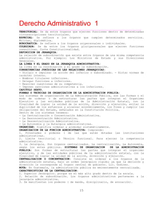 Derecho Administrativo 1
____________________________________________________________________________________________
15
TERRITORIAL: Se da entre órganos que ejercen funciones dentro de determinadas
ipciones territoriales.circunscr
ESPECIAL: Se refiere a los órganos que cumplen determinados servicios.
lomática.Militar, dip
BUROCRATICA: Se refiere a los órganos unipersonales o individuales.
COLEGIADA: Se da entre los órganos pluripersonales que ejercen funciones
consultivas. Corte Constitucionalidad.
DEFINICION DE JERARQUIA:
La relación de subordinación que existe entre órganos de una misma competencia
administrativa. Por ejemplo: Los Ministros de Estado y sus Direcciones
Generales.
LA LINEA Y EL GRADO EN LA JERARQUIA ADMINISTRATIVA:
La línea es la coordinación y el grado la subordinación.
CONSECUENCIAS JURÍDICAS DE LAS RELACIONES JERARQUICAS:
- Dirigir e impulsar la acción del inferior o subordinado. - Dictar normas de
carácter interno.
- Nombrar titulares inferiores.
- Delegar funciones a inferiores.
- Resolver cuestiones de su competencia.
- Imponer sanciones administrativas a los inferiores.
CAPITULO SEXTO.
FORMAS O TECNICAS DE ORGANIZACION DE LA ADMINISTRACION PUBLICA:
Los sistemas de organización de la Administración Pública, son las formas o el
modo de ordenar o de estructurar las partes que integran el Organismo
Ejecutivo y las entidades públicas de la Administración Estatal, con la
finalidad de lograr la unidad de la acción, dirección y ejecución, evitar la
duplicidad de los esfuerzos y alcanzar económicamente, los fines y cumplir las
obligaciones del Estado, señalados en la Constitución Política.
Dentro de los sistemas tenemos:
- La Centralización o Concentración Administrativa.
- La Desconcentración Administrativa.
- La Descentralización Administrativa.
- La Autonomía y la Autarquía administrativas.
ORGANIZAR: Significa ordenar y acomodar sistemáticamente.
ORGANIZACION DE LA FUNCION ADMINISTRATIVA: Comprende:
1. Potestades o poderes ( de las que están dotadas las instituciones
administrativas.
2. Límite territorial o Técnico funcional. Para ejercer la competencia
administrativa.
3. La Jerarquia. Son órganos centralizados. La centralización, La Autonomía,
según los entes públicos. SISTEMAS DE ORGANIZACION DE LA ADMINISTRACION
PUBLICA: Son formas de estructurar las partes que integran el organismo
ejecutivo, y de las entidades públicas de la administración estatal, con la
finalidad de lograr la unidad de la acción, dirección y ejecución.
CENTRALIZACION O CONCENTRACION: Consiste en ordenar a los órganos de la
administración estatal, bajo un orden jerárquico rígido; ya que la decisión y
ción le corresponde al órgano central de gobierno. Lic. Godinez.direc
NOTA: En Guatemala, la administración pública es eminentemente centralizada.
CARACTERISTICAS DE LA CENTRALIZACION:
1. Superior Jerárquico. porque es el más alto grado dentro de la escala.
2. Relación de subordinación. Los órganos administrativos pertenecen a la
jerarquía administrativa.
3. Se manifiestan los poderes ( de mando, disciplinario, de avocación).
 