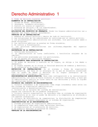 Derecho Administrativo 1
____________________________________________________________________________________________
16
4. Poder de decisión.(carácter político).
ELEMENTOS DE LA CENTRALIZACION:
1. Unidad de mando. (Presidente).
2. Jerarquía. (elemento principal).
3. Control.(lo ejerce el superior).
4. Potestad de revisión.( de los subordinados).
5. Faculta de decidir la competencia.
APLICACION DEL PRINCIPIO DE JERARQUIA: Donde los órganos administrativos van a
l r esidente).
d
depender de ó gano central (pr
VENTAJAS DE LA CENTRALIZACION:
1. Asegura el control político.( dentro de todo el territorio).
2. Las actuaciones de los subordinados es controlada por el centro político.
3. Los procedimientos administrativos son uniformes. (los particulares saben a
donde dirigirse).
4. Los servicios públicos se prestan en forma económica.
5. El control y fiscalización.
6. Las políticas administrativas son uniformes.(dependen del superior
jerárquico).
DESVENTAJAS DE LA CENTRALIZACION:
1. Centralismo burocrático.
2. La administración se torna ineficiente. ( territorios alejados de la
capital).
3. Las peticiones planteadas por los particulares.
4. En los países con territorios extensos.
PROCEDIMIENTOS PARA ESTABLECER LA CENTRALIZACION:
1. El poder de decisión y coacción en un órgano, se obliga a los demás a
obedecerlo.
2. Al órgano supremo se le otorga la facultad absoluta de nombrar y destituir.
3. Se concentra en el órgano supremo.
DEFINICION DE CENTRALIZACION: Es el sistema o forma de organización
administrativa, que basa en la jerarquía en la que se encuentra concentrado
todo el poder de mando y decisión en el órgano jerárquico de la
p utivo).administración.( residente - Ejec
DESCONCENTRACION ADMINISTRATIVA: Nace como contraposición a la centralización
administrativa, con ella se busca eliminar el excesivo centralismo, y hace que
la administración pública se torne lenta en sus decisiones y evita la rigidez
del centralismo burocrático.
CRITERIOS DEL CONCEPTO DE DESCONCENTRACION:
1. Criterio intermedio o de transición: Como etapa intermedia comun entre los
dos sistema de organización administrativa.
(centralización y descentralización).
2. Criterio de la variante del sistema de centralización:
supone una limitación de los poderes jerárquicos.
3. Criterio técnico organizativo: La considera como un sistema de organización
administrativa en el cual el poder de decisión y la competencia es atribuida a
los agentes jerárquicos.
4. Criterio de distribución de competencias: La distribución de competencias
a r n n sistema de organización.se dirigen haci ó ga os enmarcados en u
CARACTERISTICAS DE LA DESCONCENTRACION:
1. Sistema principal de organización administrativa.
2. La competencia legal para tomar decisiones técnicas.
3. Se especializan en la prestación de servicios.
4. El superior mantiene la potestad de nombrar.
VENTAJAS DE LA DESCONCENTRACION:
 