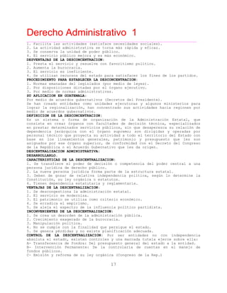 Derecho Administrativo 1
____________________________________________________________________________________________
17
1. Facilita las actividades (satisface necesidades sociales).
2. La actividad administrativa se torna más rápida y eficaz.
3. Se conserva la unidad de poder público.
4. El servicio público mejora y es más económico.
DESVENTAJAS DE LA DESCONCENTRACION:
1. Presta el servicio y resuelve con favoritismo político.
2. Aumenta la burocracia.
3. El servicio es ineficiente.
4. Se utilizan recursos del estado para satisfacer los fines de los partidos.
PROCEDIMIENTO PARA ESTABLECER LA DESCONCENTRACION:
1. Normas emanadas del legislados (por medio de leyes).
2. Por disposiciones dictadas por el órgano ejecutivo.
3. Por medio de normas administrativas.
SU APLICACION EN GUATEMALA:
Por medio de acuerdos gubernativos (Decretos del Presidente).
Se han creado entidades como unidades ejecutoras y algunos ministerios para
lograr la regionalización, han concentrado sus actividades hacia regiones por
medio de acuerdos gubernativos.
DEFINICION DE LA DESCONCENTRACION:
Es un sistema o forma de organización de la Administración Estatal, que
consiste en crear órganos con facultades de decisión técnica, especializados
en prestar determinados servicios públicos, sin que desaperezca su relación de
dependencia jerárquica con el órgano supremo; son dirigidas y operadas por
personal técnico que proyecta su actividad a todo el territorio del Estado con
base en los lineamientos generales, patrimonio y presupuesto que les son
asignados por ese órgano superior, de conformidad con el Decreto del Congreso
de la República o el Acuerdo Gubernativo que les da origen.
DESCENTRALIZACION ADMINISTRATIVA:
DESARROLLARLO.
CARACTERISTICAS DE LA DESCENTRALIZACION:
1. Se transfiere el poder de decisión o competencia del poder central a una
persona jurídica de derecho público.
2. La nueva persona jurídica forma parte de la estructura estatal.
3. Deben de gozar de relativa independencia política, según lo determine la
Constitución, su ley orgánica o estatutos.
4. Tienen dependencia estatutaria y reglamentaria.
VENTAJAS DE LA DESCENTRALIZACION:
1. Se descongestiona la administración estatal.
2. El servicio se moderniza.
3. El patrimonio se utiliza como criterio económico.
4. Se erradica el empirismo.
5. Se aleja el es ec ro de la influencia
INCONVENIENTES DE LA DESCENTRALIZACION:
p t político partidista.
1. Se crea un desorden de la administración pública.
2. Crecimiento exagerado de la burocracia.
3. Manipulación política.
4. No se cumple con la finalidad que persigue el estado.
5. Se genera pérdidas y no existe planificación adecuada.
CONTROL DE LA DESCENTRALIZACION: Por ser entidades no con independencia
absoluta el estado, existen controles y una marcada tutela ejerce sobre ella:
A- Transferencia de fondos: Del presupuesto general del estado a la entidad.
B- Intervención Permanente: De la controlaría de cuentas en el manejo de
fondos públicos.
C- Emisión y reforma de su ley orgánica (Congreso de la Rep.)
 