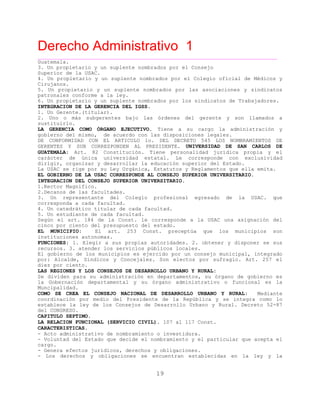 Derecho Administrativo 1
____________________________________________________________________________________________
19
Guatemala.
3. Un propietario y un suplente nombrados por el Consejo
Superior de la USAC.
4. Un propietario y un suplente nombrados por el Colegio oficial de Médicos y
Cirujanos.
5. Un propietario y un suplente nombrados por las asociaciones y sindicatos
patronales conforme a la ley.
6. Un propi ta io y un sup ent nombr
INTEGRACION DE LA GERENCIA DEL IGSS.
e r l e ados por los sindicatos de Trabajadores.
1. Un Gerente.(titular).
2. Uno o más subgerentes bajo las órdenes del gerente y son llamados a
stsu ituirlo.
LA GERENCIA COMO ÓRGANO EJECUTIVO. Tiene a su cargo la administración y
gobierno del mismo, de acuerdo con las disposiciones legales.
DE CONFORMIDAD CON EL ARTICULO 1o. DEL DECRETO 545 LOS NOMBRAMIENTOS DE
GERENTES Y SUB CORRESPONDEN AL PRESIDENTE. UNIVERSIDAD DE SAN CARLOS DE
GUATEMALA: Art. 82 Constitución. Tiene personalidad jurídica propia y el
carácter de única universidad estatal. Le corresponde con exclusividad
dirigir, organizar y desarrollar la educación superior del Estado.
La USAC se rige por su Ley Orgánica, Estatutos y Reglamentos que ella emita.
EL GOBIERNO DE LA USAC CORRESPONDE AL CONSEJO SUPERIOR UNIVERSITARIO.
INTEGRACION DEL CONSEJO SUPERIOR UNIVERSITARIO.
1.Rector Magnifico.
2.Decanos de las facultades.
3. Un representante del Colegio profesional egresado de la USAC. que
corresponda a cada facultad.
4. Un catedrático titular de cada facultad.
5. Un estudiante de cada facultad.
Según el art. 184 de la Const. le corresponde a la USAC una asignación del
nc o del presupuesto del estado.ci o por cient
EL MUNICIPIO: El art. 253 Const. preceptúa que los municipios son
instituciones autonomas.
FUNCIONES: 1. Elegir a sus propias autoridades. 2. obtener y disponer se sus
recursos. 3. atender los servicios públicos locales.
El gobierno de los municipios es ejercido por un consejo municipal, integrado
por: Alcalde, Síndicos y Concejales. Son electos por sufragio. Art. 257 el
diez por ciento.
LAS REGIONES Y LOS CONSEJOS DE DESARROLLO URBANO Y RURAL:
Se dividen para su administración en departamentos, su órgano de gobierno es
la Gobernación departamental y su órgano administrativo o funcional es la
Muncipalidad.
COMO SE CREA EL CONSEJO NACIONAL DE DESARROLLO URBANO Y RURAL: Mediante
coordinación por medio del Presidente de la República y se integra como lo
establece la ley de los Consejos de Desarrollo Urbano y Rural. Decreto 52-87
del CONGRESO.
CAPITULO SEPTIMO.
LA RELACION FUNCIONAL (SERVICIO CIVIL). 107 al 117 Const.
CARACTERISTICAS.
- Acto administrativo de nombramiento o investidura.
- Voluntad del Estado que decide el nombramiento y el particular que acepta el
cargo.
- Genera efectos jurídicos, derechos y obligaciones.
- Los derechos y obligaciones se encuentran establecidas en la ley y la
 