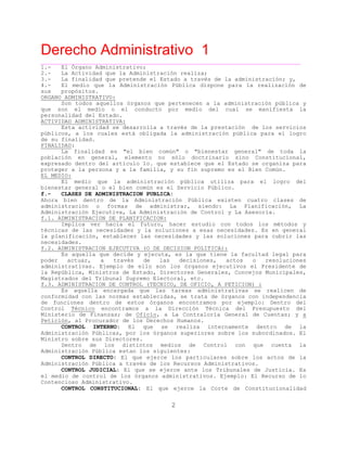 Derecho Administrativo 1
____________________________________________________________________________________________
2
1.- El Órgano Administrativo;
2.- La Actividad que la Administración realiza;
3.- La finalidad que pretende el Estado a través de la administración; y,
4.- El medio que la Administración Pública dispone para la realización de
sus propósitos.
ORGANO ADMINISTRATIVO:
Son todos aquellos órganos que pertenecen a la administración pública y
que son el medio o el conducto por medio del cual se manifiesta la
personalidad del Estado.
ACTIVIDAD ADMINISTRATIVA:
Esta actividad se desarrolla a través de la prestación de los servicios
públicos, a los cuales está obligada la administración pública para el logro
de su finalidad.
FINALIDAD:
La finalidad es "el bien común" o "bienestar general" de toda la
población en general, elemento no sólo doctrinario sino Constitucional,
expresado dentro del artículo 1o. que establece que el Estado se organiza para
proteger a la persona y a la familia, y su fin supremo es el Bien Común.
EL MEDIO:
El medio que la administración pública utiliza para el logro del
es Servicio Público.bien tar general o el bien común es el
f.- CLASES DE ADMINISTRACION PUBLICA:
Ahora bien dentro de la Administración Pública existen cuatro clases de
administración o formas de administrar, siendo: La Planificación, La
Administración Ejecutiva, La Administración de Control y La Asesoría.
f.1. ADMINISTRACION DE PLANIFICACION:
Implica ver hacia el futuro, hacer estudio con todos los métodos y
técnicas de las necesidades y la soluciones a esas necesidades. Es en general
la planificación, establecer las necesidades y las soluciones para cubrir las
necesidades.
f.2. ADMINISTRACION EJECUTIVA (O DE DECISION POLITICA):
Es aquella que decide y ejecuta, es la que tiene la facultad legal para
poder actuar, a través de las decisiones, actos o resoluciones
administrativas. Ejemplo de ello son los órganos ejecutivos el Presidente de
la República, Ministros de Estado, Directores Generales, Concejos Municipales,
Magistrados del Tribunal Supremo Electoral, etc.
f.3. ADMINISTRACION DE CONTROL (TECNICO, DE OFICIO, A PETICION) :
Es aquella encargada que las tareas administrativas se realicen de
conformidad con las normas establecidas, se trata de órganos con independencia
de funciones dentro de estos órganos encontramos por ejemplo: Dentro del
Control Técnico encontramos a la Dirección Técnica del Presupuesto del
Ministerio de Finanzas; de Oficio, a La Contraloría General de Cuentas; y a
Petición, al Procurador de los Derechos Humanos.
CONTROL INTERNO: El que se realiza internamente dentro de la
Administración Públicas, por los órganos superiores sobre los subordinados. El
Ministro sobre sus Directores.
Dentro de los distintos medios de Control con que cuenta la
Administración Pública estan los siguientes:
CONTROL DIRECTO: El que ejerce los particulares sobre los actos de la
Administración Pública a través de los Recursos Administrativos.
CONTROL JUDICIAL: El que se ejerce ante los Tribunales de Justicia. Es
el medio de control de los órganos administrativos. Ejemplo: El Recurso de lo
Conten dmcioso A inistrativo.
CONTROL CONSTITUCIONAL: El que ejerce la Corte de Constitucionalidad
 