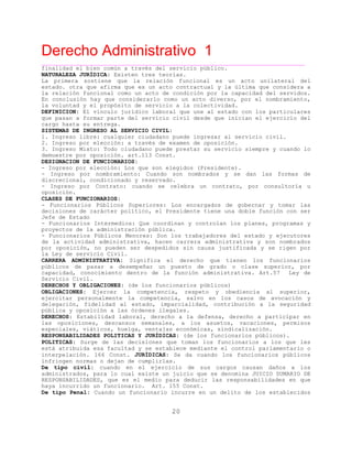 Derecho Administrativo 1
____________________________________________________________________________________________
20
finalidad el bien común a través del servicio público.
NATURALEZA JURÍDICA: Existen tres teorías.
La primera sostiene que la relación funcional es un acto unilateral del
estado. otra que afirma que es un acto contractual y la última que considera a
la relación funcional como un acto de condición por la capacidad del servidos.
En conclusión hay que considerarlo como un acto diverso, por el nombramiento,
y el propósito de servicio a la colectividad.la voluntad
DEFINICION: El vínculo jurídico laboral que une al estado con los particulares
que pasan a formar parte del servicio civil desde que inician el ejercicio del
cargo hasta su entrega.
SISTEMAS DE INGRESO AL SERVICIO CIVIL:
1. Ingreso libre: cualquier ciudadano puede ingresar al servicio civil.
2. Ingreso por elección: a través de examen de oposición.
3. Ingreso Mixto: Todo ciudadano puede prestar su servicio siempre y cuando lo
demuestre por oposición. art.113 Const.
DESIGNACION DE FUNCIONARIOS:
- Ingreso por elección: Los que son elegidos (Presidente).
- Ingreso por nombramiento: Cuando son nombrados y se dan las formas de
discrecional, condicionado y reservado.
- Ingreso por Contrato: cuando se celebra un contrato, por consultoría u
oposición.
CLASES DE FUNCIONARIOS:
- Funcionarios Públicos Superiores: Los encargados de gobernar y tomar las
decisiones de carácter político, el Presidente tiene una doble función con ser
Jefe de Estado
- Funcionarios Intermedios: Que coordinan y controlan los planes, programas y
proyectos de la administración pública.
- Funcionarios Públicos Menores: Son los trabajadores del estado y ejecutores
de la actividad administrativa, hacen carrera administrativa y son nombrados
por oposición, no pueden ser despedidos sin causa justificada y se rigen por
de .la Ley servicio Civil
CARRERA ADMINISTRATIVA: Significa el derecho que tienen los funcionarios
públicos de pasar a desempeñar un puesto de grado o clase superior, por
capacidad, conocimiento dentro de la función administrativa. Art.57 Ley de
Servicio Civil.
DERECHOS Y OBLIGACIONES: (de los funcionarios públicos)
OBLIGACIONES: Ejercer la competencia, respeto y obediencia al superior,
ejercitar personalmente la competencia, salvo en los casos de avocación y
delegación, fidelidad al estado, imparcialidad, contribución a la seguridad
oposición a las órdenes ilegales.pública y
DERECHOS: Estabilidad laboral, derecho a la defensa, derecho a participar en
las oposiciones, descansos semanales, a los asuetos, vacaciones, permisos
especiales, viáticos, huelga, ventajas económicas, sindicalización.
RESPONSABILIDADES POLITICAS Y JURÍDICAS: (de los funcionarios públicos).
POLITICAS: Surge de las decisiones que toman los funcionarios a los que les
está atribuida esa facultad y se establece mediante el control parlamentario o
interpelación. 166 Const. JURÍDICAS: Se da cuando los funcionarios públicos
fr n o dejan de cumplirlas.in inge normas
De tipo civil: cuando en el ejercicio de sus cargos causan daños a los
administrados, para lo cual existe un juicio que se denomina JUICIO SUMARIO DE
RESPONSABILIDADES, que es el medio para deducir las responsabilidades en que
haya incurrido un funcionario. Art. 155 Const.
De tipo Penal: Cuando un funcionario incurre en un delito de los establecidos
 