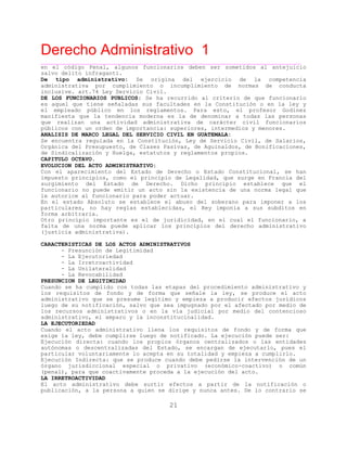Derecho Administrativo 1
____________________________________________________________________________________________
21
en el código Penal, algunos funcionarios deben ser sometidos al antejuicio
salvo delito infraganti.
De tipo administrativo: Se origina del ejercicio de la competencia
administrativa por cumplimiento o incumplimiento de normas de conducta
inclusive. art.74 Ley Servicio Civil.
DE LOS FUNCIONARIOS PUBLICOS: Se ha recurrido al criterio de que funcionario
es aquel que tiene señaladas sus facultades en la Constitución o en la ley y
el empleado público en los reglamentos. Para esto, el profesor Godinez
manifiesta que la tendencia moderna es la de denominar a todas las personas
que realizan una actividad administrativa de carácter civil funcionarios
públicos con un orden de importancia: superiores, intermedios y menores.
ANALISIS DE MARCO LEGAL DEL SERVICIO CIVIL EN GUATEMALA:
Se encuentra regulada en la Constitución, Ley de Servicio Civil, de Salarios,
Orgánica del Presupuesto, de Clases Pasivas, de Aguinaldos, de Bonificaciones,
de Sindicalización y Huelga, estatutos y reglamentos propios.
CAPITULO OCTAVO.
EVOLUCION DEL ACTO ADMINISTRATIVO:
Con el aparecimiento del Estado de Derecho o Estado Constitucional, se han
impuesto principios, como el principio de Legalidad, que surge en Francia del
surgimiento del Estado de Derecho. Dicho principio establece que el
funcionario no puede emitir un acto sin la existencia de una norma legal que
le autorice al funcionario para poder actuar.
En el estado Absoluto se establece el abuso del soberano para imponer a los
particulares, no hay reglas establecidas, el Rey imponía a sus subditos en
forma arbitraria.
Otro principio importante es el de juridicidad, en el cual el funcionario, a
falta de una norma puede aplicar los principios del derecho administrativo
(justicia administrativa).
CARACTERISTICAS DE LOS ACTOS ADMINISTRATIVOS
- Presunción de Legitimidad
- La Ejecutoriedad
- La Irretroactividad
- La Unilateralidad
- La Revocabilidad
PRESUNCION DE LEGITIMIDAD
Cuando se ha cumplido con todas las etapas del procedimiento administrativo y
los requisitos de fondo y de forma que señale la ley, se produce el acto
administrativo que se presume legítimo y empieza a producir efectos jurídicos
luego de su notificación, salvo que sea impugnado por el afectado por medio de
los recursos administrativos o en la vía judicial por medio del contencioso
administrativo, el amparo y la inconstitucinalidad.
LA EJECUTORIEDAD
Cuando el acto administrativo llena los requisitos de fondo y de forma que
exige la ley, debe cumplirse luego de notificado. La ejecución puede ser:
Ejecución directa: cuando los propios órganos centralizados o las entidades
autónomas o descentralizadas del Estado, se encargan de ejecutarlo, pues el
particular voluntariamente lo acepta en su totalidad y empieza a cumplirlo.
Ejecución Indirecta: que se produce cuando debe pedirse la intervención de un
órgano jurisdiccional especial o privativo (económico-coactivo) o común
(penal), para que coactivamente proceda a la ejecución del acto.
LA IRRETROACTIVIDAD
El acto administrativo debe surtir efectos a partir de la notificación o
publicación, a la persona a quien se dirige y nunca antes. De lo contrario se
 