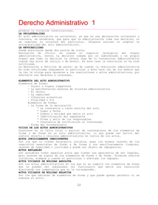 Derecho Administrativo 1
____________________________________________________________________________________________
22
produce la violación constitucional.
LA UNILATERALIDAD
El acto administrativo es unilateral, ya que es una declaración unilateral y
concreta, se establece, que para que la administración tome una decisión, no
se requiere la voluntad del particular. (Algunos autores no aceptan la
unilateralidad del acto administrativo).
LA REVOCABILIDAD
Puede analizarse desde dos puntos de vista:
Revocación de oficio: es cuando el superior jerárquico del órgano
administrativo, revoca la decisión tomada por el subordinado o en propio
órgano que toma la decisión la revoca (Ley de lo Contencioso Administrativo
cuando hay error de cálculo o de hecho). En este caso la resolución no ha sido
notificada.
La Revocación a Petición de parte: se da cuando la resolución administrativa
ha sido notificada legalmente al particular y éste hace uso de los medios que
la ley le otorga para oponerse a las resoluciones o actos administrativos, por
afectarle sus derechos e intereses.
ELEMENTOS DEL ACTO ADMINISTRATIVO
Elementos de fondo:
- Sujeto u órgano competente
- La manifestación externa de voluntad administrativa
- El objeto
- La capacidad
- Cláusulas accesorias
- Finalidad o fin
Elementos de forma:
- La forma de la declaración
* La constancia o razón escrita del acto
* Lugar y fecha
* Organo o entidad que emita el acto
* Identificación del expediente
* Firma y sello de los responsables
* Constancia de notificación al interesado
- Forma del Procedimiento
VICIOS DE LOS ACTOS ADMINISTRATIVOS
Consisten en la falta total o parcial de cualesquiera de los elementos de
forma o de fondo en un acto administrativo, lo que puede ser motivo del
control directo o recursos administrativos en contra de los actos.
ACTOS JURIDICAMENTE INEXISTENTES
Son los que no tienen existencia jurídica, pues los mismos carecen de los
requisitos esenciales de fondo y de forma y son manifiestamente ilegales,
carecen de legalidad o juricidad y puede ser objeto de impugnación.
ACTOS ANULABLES
Son anulables todos aquellos actos que tienen una apariencia de ser legales,
pero carecen de alguno de los elementos de forma o de fondo. Producen efectos
jurídicos, siempre y cuando el particular o afectado los impugne.
ACTOS VICIADOS DE NULIDAD ABSOLUTA
Son los actos administrativos en los que no se cumplió con elementos de fondo
que no pueden ser subsanados (el funcionario que emite una resolución
le corresponde).ejerciendo una competencia que no
ACTOS VICIADOS DE NULIDAD RELATIVA
Son los que adolecen de elementos de forma y que puede quedar perfecto si se
subsana el error.
 