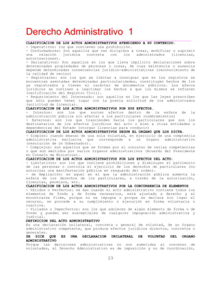 Derecho Administrativo 1
____________________________________________________________________________________________
23
CLASIFICACION DE LOS ACTOS ADMINISTRATIVOS ATENDIENDO A SU CONTENIDO.
- Imperativos: los que contienen una prohibición.
- Conformadores: Son aquellos que van dirigidos a crear, modificar o suprimir
una relación jurídica concreta con los administrados (licencias,
autorizaciones).
- Declarativos: Son aquellos en los que lleva implícito declaraciones sobre
determinadas propiedades de personas o cosas, de cuya existencia o ausencia
depende determinadas consecuencias jurídico-administrativas (reconocimiento de
la calidad de vecino)
- Registrales: son los que se limitan a consignar que en los registros se
encuentran asentadas determinadas particularidades, constituyen hechos de los
ya registrados y tienen el carácter de documentos públicos. Los efecos
jurídicos se contraen a legitimar los hechos a que los mismos se refieren
(certificación del Registro Civil).
- Requerimiento del Interesado: son aquellos en los que las leyes prescriben
que sólo pueden tener lugar con la previa solicitud de los administrados
(solicitud de licencia).
CLASIFICACION DE LOS ACTOS ADMINISTRATIVOS POR SUS EFECTOS.
- Internos: son los que surten efectos dentro de la esfera de la
administración pública sin afectar a los particulares (nombramientos)
- Externos: son los que trascienden hacia los particulares que son los
destinatarios de los efectos jurídicos del acto o bien a otras entidades o
dependencias del Estado (otorgar licencias para conducir)
CLASIFICACION DE LOS ACTOS ADMINISTRATIVOS SEGUN EL ORGANO QUE LOS DICTA.
- Simples: cuando emanan de una sola voluntad, en ejercicio de una comptencia
administrativa exclusiva que corresponde a un órgano administrativo
(resolución de un Gobernador).
- Complejos: son aquellos que se forman por el concurso de varias competencias
o que son emitidos por varios órganos administrativos (Acuerdo del Presidente
en Consejo de Ministros).
CLASIFICACION DE LOS ACTOS ADMINISTRATIVOS POR LOS EFECTOS DEL ACTO.
- Limitativos: son los que contiene prohibiciones y disminuyen el patrimonio
de las personas o controla el ejercicio de los derechos de particulares (no
autorizar una manifestación pública en resguardo del orden).
- de Ampliación: es aquel en el que la administración pública aumenta la
esfera de los derechos de los particulares, a través de la autorización,
licencias, permisos, etc.
CLASIFICACION DE LOS ACTOS ADMINISTRATIVOS POR LA CONCURRENCIA DE ELEMENTOS
- Válidos o Perfectos: se dan cuando el acto administrativo contiene todos los
elementos de fondo y de forma necesarios, está ajustado a derecho y al
encontrarse firme, porque no se impugna o porque se declara sin lugar el
recurso, se procede a su cumplimiento o ejecución en forma voluntaria o
coactiva.
- Viciados o Imperfectos: son los que adolecen de algún elemento de forma o de
fondo y pueden ser susceptibles de cualquier impugnación administrativa y
judicial.
DEFINICION DEL ACTO ADMINISTRATIVO
Es una declaración unilateral, concreta o general de voluntad, de un órgano
administrativo competente, que produce efectos jurídicos directos, concretos o
generales.
SE DICE QUE ES UNA DECLARACION UNILATERAL DE VOLUNTAD DEL ORGANO
ADMINISTRATIVO
Porque las decisiones administrativas no son sometidas al concenso de
voluntades, el Derecho Administrativo es de imposición y no de coordinación,
 