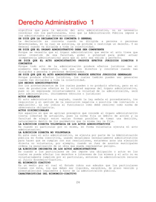 Derecho Administrativo 1
____________________________________________________________________________________________
24
significa que para la emisión del acto administrativo, no es necesario
coordinar con los particulares, sino que la Administración Pública impone a
los administrados sus determinaciones.
SE DICE QUE LA DECLARACION ES CONCRETA O GENERAL
La declaración es concreta cuando va dirigida a persona o personas
determinadas, en la cual se autoriza, se prohibe o restringe un derecho. Y es
General cuando va dirigida a toda la colectividad.
SE DICE QUE EL ORGANO ADMINISTRATIVO DEBE SER COMPETENTE
Porque se necesita que el órgano administrativo que emite el acto tiene que
estar investido de esa facultad, poder o potestad para poder actuar
(competencia administrativa) para que el acto sea válido y perfecto.
SE DICE QUE EL ACTO ADMINISTRATIVO PRODUCE EFECTOS JURIDICOS DIRECTOS Y
CONCRETOS
Porque todo acto de la administración produce efectos jurídicos (es el
elemento más importante), los que son directos y concretos cuando van
dirigidos a persona o personas determinadas.
SE DICE QUE QUE EL ACTO ADMINISTRATIVO PRODUCE EFECTOS JURIDICOS GENERALES
Porque produce efectos jurídicos, los cuales también pueden ser generales
cuando van dirigidos a toda la colectividad.
LOS HECHOS ADMINISTRATIVOS
Son los acontecimientos de los cuales pueden o no producir efectos, pero en el
caso de producirse efectos es la voluntad expresa del órgano administrativo,
pues si es expresada voluntariamente la voluntad de la administración, será
acto administrativo. (Dictámenes técnicos o juridícos)
ACTOS REGLADOS
El acto administrativo es reglado, cuando la ley señala el procedimiento, los
requisitos y el sentido de la resolución negativa o positiva (de limitación o
ampliación). La ley indica al funcionario como debe resolver como norma de
observancia obligatoria.
ACTOS DISCRECIONALES
Son aquellos en que se aplican preceptos que concede al órgano administrativo
cierta libertad de actuación, pues la norma fija un ámbito de acción y la
facultad de elegir entre varias formas posibles de tomar una desición,
naturalmente dentro de los parámetros que la misma ley le fija.
LA EJECUCION DIRECTA VOLUNTARIA DE LOS ACTOS ADMINISTRATIVOS
Es cuando el particular por sí mismo, en forma voluntaria ejecuta el acto
administrativo.
LA EJECUCION DIRECTA NO VOLUNTARIA
En este caso el acto administrativo, se ejecuta por parte de la Administración
pública en forma coercitiva, usando mecanismos necesariamente administrativos
para hacer que se cumplan con sus resoluciones, estaremos ante una ejecución
directa no voluntaria, por ejemplo, cuando un Juez de asuntos municipales
ordena la paralización de un obra que pueda representar peligro.
LA EJECUCION INDIRECTA DE LOS ACTOS ADMINISTRATIVOS
Es cuando a los particulares se les impone una obligación o actos en los
cuales se pueda afectar los derechos e intereses de los mismos y el acto no es
voluntariamente cumplido por el particular, entonces la administración recurre
al Juicio Económico-Coactivo.
EL ECONOMICO COACTIVO
Es un medio por el cual el Estado cobra sus adeudos que los particulares
tienen con éste, los que deben ser líquidos, exigibles, de plazo vencido y
preestablecidos legalmente a favor de la administración pública.
CARACTERISTICAS DEL ECONOMICO-COACTIVO
 