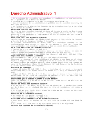Derecho Administrativo 1
____________________________________________________________________________________________
25
- Es un proceso de ejecución, pues persigue el cumplimiento de una obligación
de los particulares a favor del Estado.
- La parte actora siempre van a ser los órganos administrativos
- Las pretensiones de la administracion publica son de caracter coactivo, es
decir por la fuerza.
- La jurisdicción la ejercen los juzgados de lo economico-coactivo y las salas
del tribunal de cuentas.
NATURALEZA JURIDICA DEL ECONOMICO-COACTIVO
Se trata de una ejecucion especial en donde el Estado, a través de los órganos
administrativos siempre es la parte actora, contra existencia de un titulo
ejecutivo y que persigue el cumplimiento de una obligacion del particular a
favor del estado.
REGULACION LEGAL DEL ECONOMICO-COACTIVO.
Decreto 1126 del Congreso "Ley Organica del Tribunal y Contraloría de Cuentas"
y Decreto 6-91 del Congreso "Código Tributario"
El proceso económico-coactivo tiene como fin exclusivo conocer en los
procedimientos para obtener el pago de los adeudos a favor del Fisco, las
municipalidades, las entidades autónomas y las entidades descentralizadas.
PRINCIPIOS PROCESALES DEL ECONOMICO-COACTIVO
- Impulso de oficio (Arto. 104 del 1126)
- Es antiformalista: no se necesita auxilio, no citar leyes, en caso de
urgencia puede gestionarse vebalmente aunque debe ser por escrito.
- Supletoriedad de Otras Leyes: CPCYM, LOJ (Arto.107 del 1126 y 185 del 6-91).
REQUISITOS PARA PLANTEAR LA DEMANDA
Supletoriamente 61 del CPCYM, el 62 para las demás solicitudes.
Planteada la demanda el Juez calificará el título y con base en el mismo
mandará a requerir del pago al obligado y si el obligado no cancela en el acto
el requerimiento se trabará embargo sobre bienes suficientes que cubran el
valor de lo demandado. (Art. 84 del Decreto 1126 del Congreso de la República
y 174 del Decreto 6-91 del Congreso).
AUDIENCIA AL DEMANDADO
- segun el arto. 84 del 1126 3 días o rebeldía, si se opone o interpone
excepciones dentro del mismo término se manda oír al MP y al Demandado por 5
días.
- segun el Arto. 174 del 6-91 5 días para que se oponga o haga valer sus
excepciones. Si se trata de ejecución de sentencias solo se admitirán las
excepciones nacidas con posterioridad a la misma.
EXCEPCIONES QUE SE PUEDEN PLANTEAR Y EN QUE TERMINO
Todas las necesarias y si se aplica el 1126 en 3 dias pero si se aplica el 6-
91 en 5 días habiles.
PERIODO DE PRUEBA DEL ECONOMICO COACTIVO
- Si se usa el 1126, Arto. 86 el periodo de prueba de las excepciones puede
ser de 6 días, no se señalará día para la vista al vencimiento del mismo y
resuelve.
- Si se usa el 6-91, Arto. 176 el plazo de prueba es de 10 días, no hay plazo
extraordinario de prueba.
TERCERIAS EN EL ECONOMICO COACTIVO
- Aplicando el 1126 Artos. 91,92,93 y 94.
- Aplicando el 6-91 Artos. 179, 180 y 181.
PLAZO PARA DICTAR SENTENCIA EN EL ECONOMICO-COACTIVO
- Dto. 1126, Arto. 86 después de los seis días de prueba sin día para la
vista.
- Dto. 6-91, Arto. 178 vencido el plazo para oponerse o el de prueba.
RECURSOS QUE PROCEDEN EN EL ECONOMICO COACTIVO
 