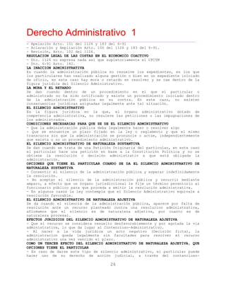Derecho Administrativo 1
____________________________________________________________________________________________
26
- Apelación Arto. 101 del 1126 y 183 del 6-91
- Aclaración y Ampliación Arto. 100 del 1126 y 183 del 6-91.
- Revisión, Arto. 102 del 1126.
REGULACION LEGAL DE LAS COSTAS EN EL ECONOMICO COACTIVO
- Dto. 1126 no expresa nada así que supletoriamente el CPCYM
- Dto. 6-91 Arto. 182.
LA INACCION ADMINISTRATIVA
Es cuando la administración pública no resuelve los expedientes, en los que
los particulares han realizado alguna gestión o bien en un expediente iniciado
de oficio, en este caso hay mora o retardo en resolver y se cae dentro de la
figura jurídica del Silencio Administrativo.
LA MORA Y EL RETARDO
Se dan cuando dentro de un procedimiento en el que el particular o
administrado no ha sido notificado y existe un procedimiento iniciado dentro
de la administración pública en su contra. En este caso, no existen
ignadas legalmente ante tal situación.consecuencias jurídicas as
EL SILENCIO ADMINISTRATIVO
Es la figura juridica en la que, el órgano administrativo dotado de
competencia administrativa, no resuleve las peticiones o las impugnaciones de
los administrados.
CONDICIONES NECESARIAS PARA QUE SE DE EL SILENCIO ADMINISTRATIVO
- Que la administración pública deba legalmente hacer o resolver algo
- Que se encuentre un plazo fijado en la ley o reglamento y que el mismo
transcurra sin que la administración se pronuncie o actúe, independientemente
que exista o no un procedimiento administrativo.
EL SILENCIO ADMINISTRATIVO DE NATURALEZA SUSTANTIVA
Se dan cuando se trata de una Petición Originaria del particular, en este caso
el particular hace una petición en base a la Constitución Política y no se
obtiene la resolución o decisión administrativ a que está obligada la
administración.
OPCIONES QUE TIENE EL PARTICULAR CUANDO SE DA EL SILENCIO ADMINISTRATIVO DE
NATURALEZA SUSTANTIVA
- Consentir el silencio de la administración pública y esperar indefinidamente
la resolución.
- No aceptar el silencio de la administración pública y recurrir mediante
amparo, a efecto que un órgano jurisdiccional le fije un término perentorio al
funcionario público para que proceda a emitir la resolución administrativa.
- En algunos casos la ley contempla que el Silencio Administrativo equivale a
resolución favorable.
EL SILENCIO ADMINISTRATIVO DE NATURALEZA ADJETIVA
Se da cuando el silencia de la administración pública, aparece por falta de
resolución ante un recurso planteado contra una resolucion administrativa,
afirmamos que el silencio es de naturaleza adjetiva, por cuanto es de
naturaleza procesal.
EFECTOS JURIDICOS DEL SILENCIO ADMINISTRATIVO DE NATURALEZA ADJETIVA
- Que el recurso se considera resuelto desfavorablemente y por agotada la via
administrativa, lo que da lugar al Contencioso-Administrativo.
- Al nacer a la vida jurídica un acto negativo (Decisión ficta), la
administracion queda legalmente sin facultades para resolver el recurso
administrativo una vez vencido el plazo.
COMO UN TERCER EFECTO DEL SILENCIO ADMINISTRATIVO DE NATURALEZA ADJETIVA, QUE
OPCIONES TIENE EL PARTICULAR
- En caso de darse este tipo de silencio administrativo, el particular puede
hacer uso de su derecho de acción judicial, a través del contencioso-
 