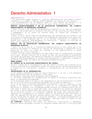 Derecho Administrativo 1
____________________________________________________________________________________________
27
administrativo.
- El particular puede aceptar el silencio administrativo del órgano y dejar
transcurrir el tiempo y esperar indefinidamente la resolución del recurso.
- El planteamiento de un Amparo, para el sólo objeto de obligar a la
administración a que resuelva (inciso f. Arto. 10 de la Ley de Amparo).
EFECTOS (EXCEPCIONALMENTE Y EN LA LEGISLACION GUATEMALTECA) DEL SILENCIO
ADMINISTRATIVO DE NATURALEZA SUSTANTIVA
- Arto. 23 Dto. 1427 "Ley de Parcelamientos Urbanos" en el cual se establece
que si la Municipalidad no resuelve una petición de autorización para dividir
o desmembrar, en el plazo de treinta días, se tendrá por otorgada la
autorización.
- Arto. 57 Dto. 57-92 "Ley de Contrataciones del Estado" Que se refiere a la
solicitud de aprobación del proyecto de Liquidación presentado por parte del
contratista y se establece que si no se obtiene resolución al respecto se
tendrá por resuelta favorablemente la resolución. Tambien lo confirma el
Arto. 31 del Reglamento de dicha ley.
EFECTOS (EN LA LEGISLACION GUATEMALTECA) DEL SILENCIO ADMINISTRATIVO DE
NATURALEZA ADJETIVA
- Arto. 7o. de la Ley de lo Contencioso-Administrativo el que regula que si el
ministro de estado no resuelve el recurso de revocatoria o reposición en el
plazo de 30 días, se tiene por agotada la vía administrativa y puede
procederse por la vía judicial.
- Arto. 157 del Código Tributario el que regula que si transcurrido el plazo
de un mes, contado a partir de la fecha en que las actuaciones se encuentren
en estado de resolver, se tendrá por agotada la instancia administrativa y por
resuelto desfavorablemente el recurso de revocatoria o reposición y puede el
particular proceder por medio del Contencioso-Administrativo.
PUNTO NOVENO.
EL CONTROL DE LA ACTIVIDAD ADMINISTRATIVA DEL ESTADO.
Se da a través de la interpelación. Es una figura jurídica que consiste en el
control que ejerce el parlamento sobre los actos de los funcionarios públicos
a través de la invitación, citación o interpelación de los Ministros de
Estado.
PROCEDIMIENTO DE LA INTERPELACION:
A- No pueden interpelarse más de cuatro Ministros a la vez y las preguntas
deben darse antes de las cuarenta y ocho horas.
B- Cualquier diputado puede preguntar adicionalmente.
C- Al estar planteada la interpelación no puede el Ministro ausentarse del
país, ni excusarse de responder.
D- El principal efecto es que si las respuestas no son satisfactorias se puede
dar un voto de falta de confianza aprobado por la mayoría absoluta.
E- Si se da este el Ministro presentara su dimisión o sea su renuncia, la que
puede o no aceptar el Presidente y éste si lo considera en Consejo de
Ministros lo censura y el interpelado puede recurrir al Congreso dentro de los
ocho días a partir de la fecha del voto, caso contrario se tiene por separado
del cargo y será inhabilitado del mismo por el plazo no menor de seis meses.
Si el ministro asiste al Congreso, después de oídas las explicaciones y
ampliada la interpelación se votara sobre la ratificación del voto para lo
cual se requiere de las dos terceras partes del total de diputados. En caso
de ser ratificado se separa del cargo de inmediato. El mismo procedimiento se
utiliza cuando son varios los interpelados. Hay que tomar en cuenta la Ley
Orgánica y de Régimen Interior del Congreso.
LA CITACION: Significa que todos los Ministros, Funcionarios y Empleados
Públicos están obligados a acudir al Congreso cuando éste así lo solicite para
 