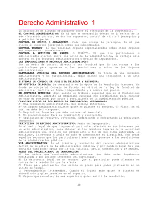 Derecho Administrativo 1
____________________________________________________________________________________________
28
la aclaración de algunas situaciones sobre el ejercicio de la competencia.
EL CONTROL ADMINISTRATIVO: Es el que se desarrolla dentro de la esfera de la
administración pública, se dan dos supuestos, control de oficio ó jerárquico y
a petición de parte.
CONTROL DE OFICIO O JERARQUICO: Poder que otorga la jerarquía. Es el que
el r jerárquico sobre sus subordinados.ejerce superio
CONTROL TECNICO: El que realizan órganos especializados sobre otros órganos
con competencia. (Contraloría).
CONTROL A PETICION DE PARTE: O DIRECTO. El que los particulares o
administrados ejercen sobre los actos de la administración, se refleja este
t c r n os de impugnación.con rol en los re u sos admi istrativos o medi
LAS IMPUGNACIONES O RECURSOS ADMINISTRATIVOS:
Son un medio de control directo o una facultad que la ley otorga a los
particulares para oponerse a las resoluciones o actos de los órganos
administrativos.
NATURALEZA JURÍDICA DEL RECURSO ADMINISTRATIVO: Se trata de una decisión
administrativa y no jurisdiccional. Sigue siendo una resolución a un acto
administrativo.
SISTEMAS DE CONTROL DE JUSTICIA DELEGADA Y RETENIDA:
EN JUSTICIA DELEGADA: Se desarrolla en la época de la Revolución Francesa. En
donde se otorga al Consejo de Estado, en virtud de la ley la facultad de
administrar justicia en forma independiente y a nombre del pueblo.
EN JUSTICIA RETENIDA: Aquí existe un tribunal especial que es el Contencioso
Administrativo, adscrito al Organismo Judicial con atribuciones para conocer
en caso de contienda por actos o resoluciones de la administración pública.
CARACTERISTICAS DE LOS MEDIOS DE IMPUGNACION: -ELEMENTOS-
A- Una resolución administrativa. Que lesione interéses.
B- Un órgano administrativo.Ante quien se plantee el recurso. C- Plazo. En el
cual se debe de interponer.
D- Requisitos. Formales que debe contener el memorial.
E- Un procedimiento. Para su tramitación y resolución.
F- Obligación de resolver. revocando, modificando o confirmando la resolución
impugnada.
DEFINICION DE RECURSO ADMINISTRATIVO: Medio de Impugnación.
Es el medio legal de que dispone el particular afectado en sus intereses por
un acto administrativo, para obtener en los términos legales de la autoridad
administrativa una revisión del propio acto a fin de que dicha autoridad, lo
modifique, lo revoque o anule en caso de comprobarse su ilegalidad. Son todos
aquellos recursos que los particulares tienen para oponerse a las resoluciones
de la administración pública.
VIA ADMINISTRATIVA: Es el trámite y resolución del recurso administrativos
dentro de la esfera de la administración pública, y por mandato legal hay que
r p a p icial. art.11 Contencioso y 19 Amparo.agota la ara poder opt r or la vía jud
FASES DEL PROCEDIMIENTO DE IMPUGNACION:
A) Que exista una resolución administrativa. Que debe estar legalmente
notificada y que lesione interéses del particular.
B) La existencia legal de un recurso. Que el particular pueda plantear en
contra de la resolución que le afecta.
C) Plazo para plantearlo. Que exista un plazo para poder plantearlo en un
límite de tiempo.
D) Procedimientos intermedios. Cuando el órgano ante quien se plantea es
subordinado y quien resuelve es el superior.
E) Órgano que resuelva. Ya sea superior o quien emitió la resolución.
 