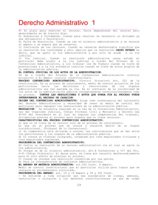 Derecho Administrativo 1
____________________________________________________________________________________________
29
F) El plazo para resolver el recurso. Varía dependiendo del recurso pero
generalmente es de treinta días.
G) Audiencias y Dictámenes. Cuando para resolver es necesario un dictamen ya
sea obligatorio o facultativo.
H) Falta de Resolución. Cuando se cae en silencio administrativo y se recurre
al amparo o se espera que se resuelva.
I) Conclusión de los recursos. Cuando se resuelve desfavorable significa que
la resolución fue confirmada y esto implica que la resolución CAUSO ESTADO es
decir, que se agotó la vía administrativa y por ello se acude a la vía
judicial.
J) Vía judicial. Cuando la resolución administrativa causa estado el
particular debe acudir a la vía judicial a través del Proceso de lo
Contencioso Administrativo, a los tribuna- les de Trabajo cuando se trate de
prestaciones y a la vía económica coactiva cuando se trate de actos propios de
t ú ila adminis ración p bl ca.
EL CONTROL JUDICIAL DE LOS ACTOS DE LA ADMINISTRACION.
Se da a través del Proceso de lo Contencioso Administrativo (control
privativo) y El Amparo (control constitucional).
PROCESO CONTENCIOSO ADMINISTRATIVO. (Control Privativo) Art. 221 de la
Constitución. Es un proceso de conocimiento, medio de control privativo de los
particulares hacia las decisiones o resoluciones de los órganos
administrativos una vez agotada su vía. Es el contralor de la juridicidad de
los actos de la administración pública conceptuándose constitucionalmente como
un proceso. CONTRA LAS RESOLUCIONES Y AUTOS QUE PONGA FIN AL PROCESO PUEDE
INTERPONERSE EL RECURSO DE CASACION.
ORIGEN DEL CONTENCIOSO ADMINISTRATIVO: Surge como consecuencia del nacimiento
del Derecho Administrativo y necesidad de tener un medio de control del
para impugnar las resoluciones de la administración pública.particular
REGULACION: Se encuentra regulado en la Ley de lo Contencioso Administrativo,
Ley del Organismo Judicial, Código Procesal Civil y Mercantil y Decreto Ley
45-83 del Presidente en el cual se regulan las competencias del tribunal,
diligencias previas al proceso para órganos que no tiene recursos.
CARACTERISTICAS DEL PROCESO CONTENCIOSO ADMINISTRATIVO:
a) Que no se trata de un recurso sino de un proceso de conocimiento.
b) Que es un proceso que se conoce y resuelve dentro de un órgano
jurisdiccional. (Tribunal de lo Contencioso).
c) Su competencia está dirigida a conocer las controversias que se dan entre
los particulares y los órganos de la administración pública.
d) Lo conoce un tribunal colegiado, integrado por tres magistrados titulares y
r stres magist ado suplentes.
PROCEDENCIA DEL CONTENCIOSO ADMINISTRATIVO:
A) Contra la resolución de un recurso administrativo con el cual se agote la
via administrativa.
B) Porque se de el silencio administrativo. Art.8 Contencioso y 157 del Dto.
6-91 Código Tributario. Al darse este, se tiene por resuelto desfavorablemente
para el solo efecto de plantear el proceso.
C) Cuando se revoque una resolución consentida por las partes.
D) Para la interpretación de contratos administrativos.
EL AMPARO EN MATERIA ADMINISTRATIVA: art.265 Const. 8 Amparo.
Medio de control constitucional que el particular utiliza para lograr que se
restaure el procedimiento solicitado.
PROCEDENCIA DEL AMPARO: art. 10 y 19 Amparo y 28 y 265 Const.
- Se extiende a toda situación que sea susceptible de riesgo, amenaza,
restricción o violación a los derechos constitucionales ya sea de orden
 