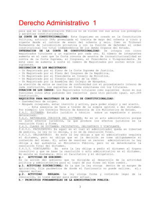 Derecho Administrativo 1
Constitución.
REQUISITOS PARA MAGISTRADO DE LA CORTE DE CONSTITUCIONALIDAD:
____________________________________________________________________________________________
3
para que en la Administración Pública no se violen con sus actos los preceptos
y garantías constitucionales.
LA CORTE DE CONSTITUCIONALIDAD: Este Organismo es creado en la Constitución
Política, artículo 268; promulgada el treinta de mayo del ochenta y cinco y
vigente desde el catorce de enero del ochenta y seis. Como un Tribunal
Permanente de jurisdicción privativa y con la función de defender el orden
nal on ot de nd rganos del Estado.constitucio c t al in pe encia de los demás ó
INTEGRACION DE LA CORTE DE CONSTITUCIONALIDAD: Se integra con cinco
magistrados titulares y un suplente por cada uno. El número de integrantes
aumenta en el caso que la Corte conozca de asuntos de inconstitucionalidad en
contra de la Corte Suprema, el Congreso, el Presidente o Vicepresidente. En
este caso se aumenta a siete el número de Magistrados por sorteo entre los
suplentes.
DESIGNACION DE LOS MAGISTRADOS:
- Un Magistrado por el Pleno de la Corte Suprema de Justicia.
- Un Magistrado por el Pleno del Congreso de la República.
- Un Magistrado por el Presidente en Consejo de Ministros.
- Un Magistrado por el Consejo Superior de la USAC.
- Un Magistrado por la Asamblea del Colegio de Abogados.
La elección de estos se realiza de conformidad con el procedimiento interno de
cada institución, los suplentes en forma simultanea con los titulares.
DURACION DE LOS CARGOS: Los Magistrados titulares como suplentes duran en sus
funciones cinco años pudiendo ser reelectos para otro período igual. art.269
- Guatemalteco de origen.
- Abogado colegiado, estar inscrito y activo, para poder elegir y ser electo.
. Esta asesoría se hace a través de la simple opinión o del dictamen.
Por ejemplo: Los Concejos Técnico de Asesoría de los Ministerios de Estado.
f.4.1. DICTAMEN: Estudio jurídico o técnico sobre un expediente o asunto
determinado.
f.4.2. NATURALEZA JURIDICA DEL DICTAMEN: No es un acto administrativo porque
no surte efectos jurídicos, la que produce los efectos jurídicos es la
resolución final y firme.
f.4.3. CLASES DE DICTAMEN: FACULTATIVO, OBLIGATORIO Y VINCULANTE.
f.4.3.1. FACULTATIVO: Es aquel en el cual el administrador queda en libertad
de pedirlo, la ley no lo obliga, y no se da resolución final.
f.4.3.2. OBLIGATORIO: En este la ley obliga a que el administrador requiera
el dictamen, pero no obliga que en la decisión se tome obligadamente el
contenido del mismo. Ej. antes de resolver un recurso administrativo la ley
obliga a dar audiencia al Ministerio Público, pero no es determinante la
resolución final del dictamen.
f.4.3.3. VINCULANTE: En este la ley obliga a pedir el dictamen al órgano
consultivo y que se base la resolución o acto administrativo en el dictamen.
No existe en Guatemala. Sólo el facultativo y el obligatorio.
g.- ACTIVIDAD DE GOBIERNO:
Es la acción del gobierno que va dirigida al desarrollo de la actividad
política y administrativa para el logro de sus fines (el bien común).
g.1. ACTIVIDAD DISCRECIONAL: Es la que la ley otorga dentro de un margen de
aplicación, fija parámetros de donde el funcionario no puede salirse. ej.:
imponer multas.
g.2. ACTIVIDAD REGLADA: La ley otorga forma y contenido legal de la
resolución, no tiene margen para poder actuar.
h.- PRINCIPIOS FUNDAMENTALES DE LA ADMINISTRACION PUBLICA:
 