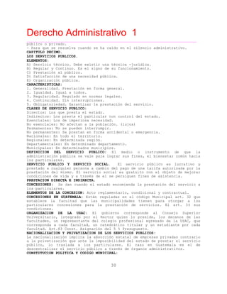 Derecho Administrativo 1
____________________________________________________________________________________________
30
público o privado.
- Para q e se res
CAPITULO DECIMO.
u uelva cuando se ha caído en el silencio administrativo.
LOS SERVICIOS PUBLICOS.
ELEMENTOS:
A) Servicio técnico. Debe existir una técnica -jurídica.
B) Regular y Continuo. Es el signo de su funcionamiento.
C) Prestación al público.
D) Satisfacción de una necesidad pública.
E) Organización pública.
CARACTERISTICAS:
1. Generalidad. Prestación en forma general.
2. Igualdad. Igual a todos.
3. Regularidad. Regulado en normas legales.
4. Continuidad. Sin interrupciones.
5. Obl ga oriedad. Garantiza
CLASES DE SERVICIO PUBLICO:
i t r la prestación del servicio.
Directos: Los que presta el estado.
Indirectos: Los presta el particular con control del estado.
Esenciales: Los de imperiosa necesidad.
No esenciales: No afectan a la población. (lujos)
Permanentes: No se pueden interrumpir.
No permanentes: Se prestan en forma accidental o emergencia.
Nacionales: En todo el territorio.
Regionales: En determinada región.
Departamentales: En determinado departamento.
Municipales: En determinados municipios.
DEFINICION DEL SERVICIO PUBLICO: El medio o instrumento de que la
administración pública se vale para lograr sus fines, el bienestar común hacia
iclos part ulares.
SERVICIO PUBLICO Y SERVICIO SOCIAL. El servicio público es lucrativo y
prestado a cualquier persona a cambio del pago de una tarifa autorizada por la
prestación del mismo. El servicio social es gratuito con el objeto de mejorar
condiciones de vida y a través de el se persiguen fines de asistencia.
PRESTACION DIRECTA E INDIRECTA.
CONCESIONES: Se dan cuando el estado encomienda la prestación del servicio a
los particulares.
ELEMENTOS DE LA CONCESION: Acto reglamentario, condicional y contractual.
CONCESIONES EN GUATEMALA: Están reguladas en el código Municipal art. 32 que
establece la facultad que las municipalidades tienen para otorgar a los
particulares concesiones para la prestación de servicios. El art. 33 sus
condiciones.
ORGANIZACION DE LA USAC: El gobierno corresponde al Consejo Superior
Universitario, integrado por el Rector quien lo preside, los decanos de las
facultades, un representante del colegio profesional egresado de la USAC, que
corresponda a cada facultad, un catedrático titular y un estudiante por cada
facultad. Art.83 Const. Asignación del 5 % Presupuesto.
NACIONALIZACION Y PRIVATIZACION DE LOS SERVICIOS PUBLICOS:
La nacionalización implica la absorción estatal de empresas privadas contrario
a la privatización que ante la imposibilidad del estado de prestar el servicio
público, lo traslada a los particulares. El caso en Guatemala es el de
descentralizar el servicio público a través de órganos administrativos.
CONSTITUCION POLITICA Y CODIGO MUNICIPAL:
 