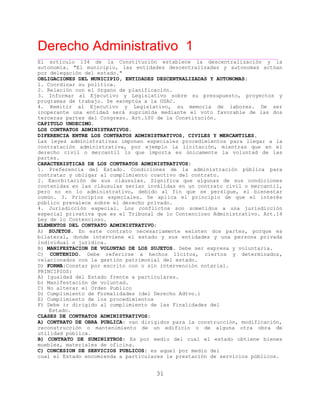 Derecho Administrativo 1
____________________________________________________________________________________________
31
El artículo 134 de la Constitución establece la descentralización y la
autonomía. "El municipio, las entidades descentralizadas y autonomas actúan
por delegación del estado."
OBLIGACIONES DEL MUNICIPIO, ENTIDADES DESCENTRALIZADAS Y AUTONOMAS:
1. Coordinar su política.
2. Relación con el órgano de planificación.
3. Informar al Ejecutivo y Legislativo sobre su presupuesto, proyectos y
programas de trabajo. Se exceptúa a la USAC.
4. Remitir al Ejecutivo y Legislativo, su memoria de labores. De ser
inoperante una entidad será suprimida mediante el voto favorable de las dos
terceras partes del Congreso. Art.100 de la Constitución.
CAPITULO UNDECIMO.
LOS CONTRATOS ADMINISTRATIVOS.
DIFERENCIA ENTRE LOS CONTRATOS ADMINISTRATIVOS, CIVILES Y MERCANTILES.
Las leyes administrativas imponen especiales procedimientos para llegar a la
contratación administrativa, por ejemplo la licitación, mientras que en el
derecho civil o mercantil lo que importa es únicamente la voluntad de las
partes.
CARACTERISTICAS DE LOS CONTRATOS ADMINISTRATIVOS:
1. Preferencia del Estado. Condiciones de la administración pública para
contratar y obligar al cumplimiento coactivo del contrato.
2. Exorbitación de sus cláusulas. Significa que algunas de sus condiciones
contenidas en las cláusulas serían inválidas en un contrato civil o mercantil,
pero no en lo administrativo, debido al fin que se persigue, el bienestar
común. 3. Principios especiales. Se aplica el principio de que el interés
público prevalece sobre el derecho privado.
4. Jurisdicción especial. Los conflictos son sometidos a una jurisdicción
especial privativa que es el Tribunal de lo Contencioso Administrativo. Art.14
Ley de lo Contencioso.
ELEMENTOS DEL CONTRATO ADMINISTRATIVO:
A) SUJETOS. En este contrato necesariamente existen dos partes, porque es
bilateral, donde interviene el estado y sus entidades y una persona privada
individual o jurídica.
B) MANIFESTACION DE VOLUNTAD DE LOS SUJETOS. Debe ser expresa y voluntaria.
C) CONTENIDO. Debe referirse a hechos lícitos, ciertos y determinados,
relacionados con la gestión patrimonial del estado.
D) FORMA:Constar por escrito con o sin intervención notarial.
PRINCIPIOS:
A) Igualdad del Estado frente a particulares.
b) Manifestación de voluntad.
C) No alterar el Orden Publico
D) Cumplimiento de Formalidades (del Derecho Adtvo.)
E) Cumplimiento de los procedimientos
F) Debe ir dirigido al cumplimiento de las Finalidades del
Estado.
CLASES DE CONTRATOS ADMINISTRATIVOS:
A) CONTRATO DE OBRA PUBLICA: van dirigidos para la construcción, modificación,
reconstrucción o mantenimiento de un edificio o de alguna otra obra de
utilidad pública.
B) CONTRATO DE SUMINISTROS: Es por medio del cual el estado obtiene bienes
muebles, materiales de oficina.
C) CONCESION DE SERVICIOS PUBLICOS: es aquel por medio del
cual el Estado encomienda a particulares la prestación de servicios públicos.
 