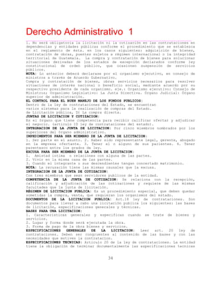 Derecho Administrativo 1
____________________________________________________________________________________________
34
1. No será obligatoria la licitación ni la cotización en las contrataciones en
dependencias y entidades públicas conforme el procedimiento que se establezca
en el reglamento de ésta. en los casos siguientes: adquisición de bienes,
contratación de obras, puentes sujetos a régimen internacional o la integridad
territorial de Guatemala. La compra y contratación de bienes para solucionar
situaciones derivadas de los estados de excepción declarados conforme ley
constitucional de orden público, que ocasionen suspensión de servicios
cos.públi
NOTA: Lo anterior deberá declarase por el organismo ejecutivo, en consejo de
ministros a través de Acuerdo Gubernativo.
Compra y contratación de bienes, obras servicios necesarios para resolver
situaciones de interés nacional o beneficio social, mediante acuerdo por su
respectivo presidente de cada organismo. eje.: Organismo ejecutivo: Consejo de
Ministros; Organismo Legislativo: La Junta Directiva. Órgano Judicial: Órgano
superior de administración.
EL CONTROL PARA EL BUEN MANEJO DE LOS FONDOS PUBLICOS:
Dentro de la ley de contrataciones del Estado, se encuentran
varios sistemas para la realización de compras del Estado.
de Licitación pública, D) La compra directa.
JUNTAS DE LICITACION Y COTIZACION:
Es el órgano que tiene competencia para recibir calificar ofertar y adjudicar
( t u ciones del estado).el negocio. ar ic lo 10 ley de contrata
INTEGRACION DE LA JUNTA DE LICITACION: Por cinco miembros nombrados por los
superiores del órgano administrativo.
IMPEDIMENTOS PARA SER MIEMBRO DE LA JUNTA DE LICITACION:
1. Ser parte en el asunto. 2. Haber sido representante legal, gerente, abogado
en la empresa ofertante. 3. Tener el o alguno de sus parientes. 4. Tener
e e e a s eparent sco ntr los gr do d ley.
EXCUSA PARA SER MIEMBRO DE LA JUNTA DE LICITACION:
1. Amistad íntima o relaciones con alguna de las partes.
2. Vivir en la misma casa de las partes.
3. Cuando el integrante o sus descendientes tengan concertado matrimonio.
NOTA: La recusación tiene las mismas causales que la excusa.
INTEGRACION DE LA JUNTA DE COTIZACION:
Con tres mi br q sean er dores publi
COMPETENCIA DE LA JUNTA DE COTIZACION: Se relaciona con la recepción,
calificación y adjudicación de las cotizaciones y requiere de las mismas
facultades que la junta de licitación.
em os ue s vi cos de la entidad.
RÉGIMEN DE LICITACION PUBLICA: Es un procedimiento especial, que deben quedar
sometidas la compra, venta, que requieran los organismos del estado.
DOCUMENTOS DE LA LICITACION PUBLICA: Art.18 ley de contrataciones. Son
documentos para llevar a cabo una licitación publica los siguientes: las bases
c i ones generales y técnicas.de li itac ón, especificaci
BASES PARA UNA LICITACION:
1. Caracteristicas generales y especificas cuando se trate de bienes y
servicios.
2. Lugar y forma donde será ejecutada la obra.
3. Forma de pago de la obra bienes y servicios.
ESPECIFICACIONES GENERALES DE LA LICITACION: Leer art. 20 ley de
contrataciones. Deben ser congruentes al contenido de las bases y con las
necesidades que motiven la contratacion.
ESPECIFICACIONES TECNICAS: Articulo 20 de la ley de contrataciones. La entidad
tiene la obligación de terminar documentalmente las especificaciones tecnicas
 