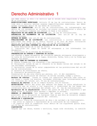 Derecho Administrativo 1
____________________________________________________________________________________________
35
que debe reunir la obra o el servicio que el estado este requiriendo a través
de la licitación.
ESPECIFICACIONES ESPECIALES: Articulo 20 de ley de contrataciones. Dentro de
toda obra y servicio existen algunas especificaciones especiales, que deben
quedar contenidas dentro de las bases de licitación.
PLANOS DE CONTRUCCION: Art.20 ley de contrataciones. Es indispensable que
dentro de los documentos se incluyan los planos correspondientes a efecto de
que los oferentes trabajen sus ofertas en base a los planos.
REQUISITOS DE LAS BASES DE LICITACION: Art. 19 ley de contrataciones.
APROBACION DE DOCUMENTOS DE LA LICITACION: Leer art.18 de la ley de
contratraciones.
ENTREGA DE BASES: leer art.22 ley de contrataciones.
PUBLICACIONES DE LA LICITACION: Las convocatorias a licitar deberán ser
publicadas dos veces en el diario oficial y en otro de mayor circulación
u l d í . y e o .dentro de n p azo e diez d as art. 23 le d c ntrataciones
REQUISITOS QUE DEBE CONTENER LA PUBLICACION DE LA LICITACION:
1. Breve descripción de lo que se lícita.
2. Indicación del lugar en donde se entregaran a los interesados los
documentos.
3. Condiciones de la entrega de documentos.
PRESENTACION DE OFERTAS Y APERTURA DE PLICAS:
Las ofertas y demás documentos de licitación deberán entregarse directamente a
la junta de licitaciones en el lugar, dirección, fecha, hora y en la forma que
señalen las bases.
LA PLICA DEBE DE CONTENER LO SIGUIENTE:
A- Oferta firmada por los oferentes o sus representantes.
B- Declaración jurada de que el oferente no es deudor moroso del estado ni de
las entidades interesadas.
C- Declaración jurada de no estar comprendidos en las prohibiciones del art.80
ley de contrataciones.
D- Garantía de ofrecimiento de oferta.
E- Constancia de precalificado.
Presentación de una sola oferta por persona. art. 11 del reglamento.
Criteri d calific
Rechazo de ofertas: Cuando no llenen los requisitos definido como tales en
las bases o cuando los precios, calidades ofrecidas sean inconvenientes para
los intereses del estado. art. 30 ley de contrataciones.
os e ación de ofertas: se estima calidad, tiempo y precio.
Ausencia de ofertas: se da la compra directa. art.32 Contrat.
ADJUDICACIÓN: Dentro del plazo que señalen las bases la junta adjudicará la
licitación que se ajuste a los requisitos y condiciones de las bases mas
conveniente para los intereses del estado. art. 33 ley de contrataciones.
Aprobacion de la adjudicación: Dentro del plazo de dos días siguientes a que
quede firme lo resuelto para aprobar o improbar lo actuado.
DERECHO A PRESCINDIR: Los organismos del estado y las entidades pueden
prescindir de la obligación en cualquier fase en que esta se encuentre siempre
que no sea antes de la suscripción del contrato.
RECEPCIÓN Y LIQUIDACION:
- Constituir fianza de conservación de obra o de calidad o de funcionamiento.
- Dar aviso al superior o equivalente de la conclusión de los trabajos.
- El superior hará la inspección final dentro de los siguientes quince días.
art.59 ley de contrataciones.
LIQUIDACION:
Después que las obras, bienes o servicios, hayan sido recibidos, la comisión
 