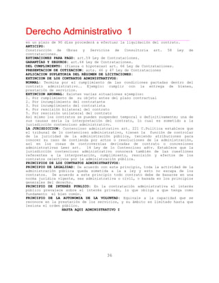 Derecho Administrativo 1
____________________________________________________________________________________________
36
en un plazo de 90 días procederá a efectuar la liquidación del contrato.
ANTICIPO:
Construcción de Obras y Servicios de Consultoria art. 58 Ley de
contrataciones.
ESTIMACIONES PARA PAGO: art.59 Ley de Contrataciones.
GARANTÍAS Y SEGUROS: art.64 Ley de Contrataciones.
DEL CUMPLIMIENTO: (fianza o hipotecas) art. 66 Ley de Contrataciones.
PRESENTACION DE COTIZACION: arts. 46 y 47 Ley de Contrataciones
APLICACION SUPLETORIA DEL RÉGIMEN DE LICITACIONES:
EXTINCION DE LOS CONTRATOS ADMINISTRATIVOS:
NORMAL: Termina por el cumplimiento de las condiciones pactadas dentro del
contrato administrativo.. Ejemplo: cumplir con la entrega de bienes,
prestación de servicios.
EXTINCION ANORMAL: Existen varias situaciones ejemplos:
1. Por cumplimiento de su objeto antes del plazo contractual
2. Por incumplimiento del contratante
3. Por incumplimiento del contratista
4. Por rescisión bilateral del contrato
5. Por rescisión unilateral del contrato
Así mismo los contratos se pueden suspender temporal o definitivamente; una de
sus causas seria la interpretación del contrato, lo cual es sometido a la
jurisdicción contencioso administrativo.
LA JURISDICCION: Contencioso administrativo art. 221 C.Política establece que
el tribunal de lo contencioso administrativo, tienen la función de controlar
de la juricidad de la administración pública, teniendo atribuciones para
conocer su caso de contienda por actos o resoluciones de la administración,
así en los cosas de controversias derivadas de contrato o concesiones
administrativas Leer art. 14 Ley de lo Contencioso adtv. Establece que la
jurisdicción contencioso administrativo conocerá también de las cuestiones
referentes a la interpretación, cumplimiento, rescisión y efectos de los
c e v blica.contratos el cti os por la administración pú
PRINCIPIOS DE LOS CONTRATOS ADMINISTRATIVOS:
PRINCIPIO DE LEGALIDAD: De acuerdo con este principio, toda la actividad de la
administración pública queda sometida a la a ley y esto no escapa de los
contratos. De acuerdo a este principio todo contrato debe de basarse en una
norma jurídica vigente, sea administrativa o civil, o basada en los principios
generales del derecho.
PRINCIPIO DE INTERÉS PUBLICO: En la contratación administrativa el interés
público prevalece sobre el interés privado, lo que obliga a que tenga como
fundamento el bien común.
PRINCIPIO DE LA AUTONOMIA DE LA VOLUNTAD: Equivale a la capacidad que se
reconoce en la prestación de los servicios, y su ámbito es limitado hasta que
lesiona el orden público.
HASTA AQUI ADMINISTRATIVO I
 