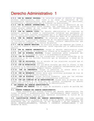 Derecho Administrativo 1
____________________________________________________________________________________________
5
2.5.3. CON EL DERECHO PROCESAL: Se relaciona porque al existir el derecho
procesal administrativo, este tiene a su cargo la regulación de los
procedimientos administrativos, para decidir y resolver las peticiones,
e o c ormulen los particulares.reclamacion s impugna iones que le f
2.5.4. CON EL DERECHO INTERNACIONAL: Se relaciona por el desarrollo de las
relaciones internacionales entre estados, que requieren la aplicación de
normas propias además de las normas del derecho internacional, para la
prestación de servicios públicos.
2.5.5. CON EL DERECHO CIVIL: En derecho administrativo en ocasiones es
necesario recurrir a normas e instituciones jurídicas que pertenecen al
derecho civil, para resolver necesidades que a la administración pública les
son indispensables atender. Ej.: Adquirir bienes por medio de la expropiación.
2.5.6. CON EL DERECHO MERCANTIL: Se relaciona porque la administración
interviene en las actividades mercantiles de los particulares para facilitar
la circulación comercial, dictándose normas, jurídico administrativas que
s c e ontrol de precios.regulan esa a tividad s. Ej.: C
2.5.7. CON EL DERECHO MARITIMO: Se relaciona porque las empresas que tienen a
su cargo el tráfico y control marítimo están reguladas por la administración
pública.
2.5.8. CON EL DERECHO AERONAUTICO: Porque el derecho administrativo tiene
normas de aplicación en la organización interna de la navegación de un país.
2.5.9. CON LA ECONOMIA POLITICA: Porque constituye parte integrante del
desarrollo de la sociedad en cuanto a la problemática económica.
2.5.10. CON LA FILOSOFIA: Por las concepciones filosóficas contenidas en la
Constitución y de los Partidos Políticos que se encuentran a cargo de la
administración.
2.5.11. CON LA SOCIOLOGIA: Por el estudio de las relaciones sociales que el
derecho administrativo debe regular.
2.5.12. CON LA ESTADISTICA: Por los datos sociales que esta le ofrece, lo que
le permite a la administración pública tener elementos indispensables para el
a emplo: Censos, Catastros.desarrollo de su ctividad. Ej
2.5.13. CON LA DEMOGRAFIA: Porque la población le ofrece datos a la
ó p anización de servicios públicos.administraci n ara la org
2.5.14. CON LA GEOGRAFIA: Ofrece datos para solucionar problemas de vías de
, re erva forestal, etc.comunicación á as de res
2.5.15. CON LA HISTORIA: Porque facilita elementos para que las reformas
v t e a ias históricas.administrati as engan en cu nt las circunstanc
2.5.16. CON LAS CIENCIAS DE LA ADMINISTRACION: Porque esta se estudia de dos
formas una jurídica y la otra no, la jurídica corresponde al derecho
administrativo y la otra a la ciencia de la administración.
3. LAS FUENTES DEL DERECHO ADMINISTRATIVO.
FUENTES DEL DERECHO: Son el lugar de nacimiento y punto de partida del
derecho.
3.1. FUENTES FORMALES DEL DERECHO ADMINISTRATIVO:
Deben entenderse por fuentes formales del derecho administrativo, las
formas obligadas y predeterminantes que ineludiblemente deben revestir los
preceptos de conducta exterior para imponerse socialmente en virtud de la
imperatividad coercitiva del derecho.
3.2. CLASIFICACION FUENTES DEL DERECHO ADMINISTRATIVO: Son todas aquellas
circunstancias, actos y hechos de donde surge el derecho administrativo. LAS
PRINCIPALES SON: LA CONSTITUCION, LA LEY ORDINARIA Y LA LEY ORGANICA, ES
DECIR; DECRETOS,REGLAMENTOS, TRATADOS Y CONVENIOS INTERNACIONALES Y LOS
DECRETOS DE FACTO.
 