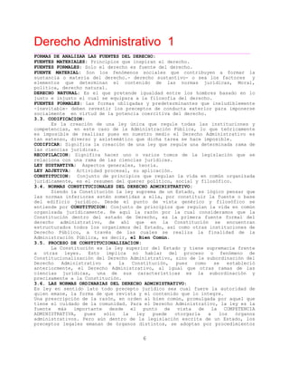Derecho Administrativo 1
____________________________________________________________________________________________
6
FORMAS DE ANALIZAR LAS FUENTES DEL DERECHO:
FUENTES MATERIALES: Principios que inspiran el derecho.
FUENTES FORMALES: Solo el derecho es fuente del derecho.
FUENTE MATERIAL: Son los fenómenos sociales que contribuyen a formar la
sustancia o materia del derecho.- derecho sustantivo- o sea los factores y
elementos que determinan el contenido de las normas jurídicas, Moral,
política, derecho natural.
DERECHO NATURAL: Es el que pretende igualdad entre los hombres basado en lo
justo e injusto el cual se equipara a la filosofía del derecho.
FUENTES FORMALES: Las formas obligadas y predeterminantes que ineludiblemente
-inevitable- deben revestir los preceptos de conducta exterior para imponerse
tud de la potencia coercitiva del derecho.socialmente en vir
3.3. CODIFICACION:
Es la creación de una ley única que regule todas las instituciones y
competencias, en este caso de la Administración Pública, lo que teóricamente
es imposible de realizar pues en nuestro medio el Derecho Administrativo es
o, diverso y asistemático que dicha tarea se hace imposible.tan extens
CODIFICAR: Significa la creación de una ley que regule una determinada rama de
jurídicas.las ciencias
RECOPILACION: Significa hacer uno o varios tomos de la legislación que se
a na rama de las ciencias jurídicas.rel ciona con u
LEY SUSTANTIVA: Aspectos generales, teoría.
LEY ADJETIVA: Actividad procesal, su aplicación.
CONSTITUCION: Conjunto de principios que regulan la vida en común organizada
jurídicamente, es el resumen del querer político, social y filosófico.
3.4. NORMAS CONSTITUCIONALES DEL DERECHO ADMINISTRATIVO:
Siendo la Constitución la ley suprema de un Estado, es lógico pensar que
las normas inferiores estén sometidas a ella, por constituir la fuente o base
del edificio jurídico. Desde el punto de vista genérico y filosófico se
entiende por CONSTITUCION: Conjunto de principios que regulan la vida en común
organizada jurídicamente. He aquí la razón por la cual consideramos que la
Constitución dentro del estado de Derecho, es la primera fuente formal del
derecho administrativo, de ahí que en la Constitución se encuentran
estructurados todos los organismos del Estado, así como otras instituciones de
Derecho Público, a través de las cuales se realiza la finalidad de la
Administración Pública, es decir, el Bien Común.
3.5. PROCESO DE CONSTITUCIONALIZACION:
La Constitución es la ley superior del Estado y tiene supremacía frente
a otras leyes. Esto implica no hablar del proceso o fenómeno de
Constitucionalización del Derecho Administrativo, sino de la subordinación del
Derecho Administrativo a la Constitución, pues como se estableció
anteriormente, el Derecho Administrativo, al igual que otras ramas de las
ciencias jurídicas, una de sus características es la subordinación y
precisamente a la Constitución.
3.6. LAS NORMAS ORDINARIAS DEL DERECHO ADMINISTRATIVO:
Es ley en sentido lato todo precepto jurídico sea cual fuere la autoridad de
quien emane, la forma de que revista y el contenido que lo integre.
Una prescripción de la razón, en orden al bien común, promulgada por aquel que
tiene el cuidado de la comunidad. Para el Derecho Administrativo, la ley es la
fuente más importante desde el punto de vista de la COMPETENCIA
ADMINISTRATIVA, pues sólo la ley puede otorgarla a los órganos
administrativos. Pero aún dentro de la legislación escrita de un Estado, los
preceptos legales emanan de órganos distintos, se adoptan por procedimientos
 