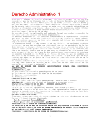 Derecho Administrativo 1
____________________________________________________________________________________________
7
diversos y tienen diferentes alcances. Por consiguientes, no es posible
considerar que ha de llamarse ley a todo el Derecho Escrito, por ejemplo el
Reglamento. En el Derecho Administrativo la norma jurídica reviste forma y
matices variados. Los preceptos a veces emanan del Organo Legislativo y otras
de la propia Administración, aunque en este caso no creando situaciones de
Derecho u otorgando competencia administrativa. En ocasiones, estos últimos
tienen carácter general o bien deciden sobre situaciones particulares.
ASPECTOS FORMAL Y MATERIAL DE LA LEY.
En sentido formal: La aplicación del criterio formal nos conduce a concebir la
ley como todo acto emanado del Poder Legislativo.
En sentido material: La ley responde completamente a determinados intereses
sociales, ya sean los de una clase minoritaria o de la mayoría. Según Laband.
"Ley en sentido material es todo acto emanado del Estado que contenga una
regla de Derecho Objetivo".
La distinción entre la ley formal y la ley material ha originado diversos
criterios, ya que hay autores que cons8deran que en la estimación de la ley
debe imperar su concepto formal en tanto que ley, si se atiende tan sólo a su
aspecto formal puede quedar excluida como fuente jurídica, si no contiene una
regla de Derecho, puesto que de no ser así, su contenido es irrelevante como
acto normativo. En sí, se trata de dos concepciones esencialmente diferentes,
el aspecto material es el fondo y el formal el modo en que se realiza una
declaración de voluntad por el Organo Legislativo lo que hace que se haya
considerado esencial el punto de vista material como expresión que es de la
regla de derecho.
En resumen podermos decir, con Garrido Falla que concilia ambos criterios que
"la ley como fuente de derecho es el resultado de una combinación de los
puntos de vista formal y material".
LA LEY ES FUENTE DEL DERECHO ADMINISTRATIVO PORQUE CREA COMPETENCIA
ADMINISTRATIVA.
ELEMENTOS DE LA LEY:
A- Una ordenación racional= prescripción de la razón.
B- En orden del bien común= el bien de la sociedad.
C- Sanción = confirmación.
D- Promulgación.
CARACTERISTICAS DE LA LEY:
Obligatoriedad, coercibilidad, permanencia, generalidad y novedad.
LEGISLACION: Proceso por el cual se formulan y promulgan leyes.
ETAPAS DE LA FORMACION DE LA LEY: -PROCESO LEGISLATIVO-
Artículos 174 y 181 de la CPRG.
Iniciativa, discusión, aprobación, sanción, publicidad y vigencia.
INICIATIVA: Consiste en el acto por el cual determinados órganos del Estado
someten a consideración del Congreso de la República un proyecto de ley. Art.
l t tica.174 de a Cons itución Polí
QUIENES TIENEN INICIATIVA:
Diputados, Organismo Ejecutivo, Corte Suprema de Justicia, Universidad de San
Carlos y Tribunal Supremo Electoral.
- Ser de reconocida honorabilidad.
- Tener quince años de graduación profesional.
PRESIDENCIA DE LA CORTE DE CONSTITUCIONALIDAD:
Es rotativa y de un año de duración entre sus Magistrados titulares e inicia
con el de mayor edad y se rota en forma descendente de edades hasta completar
el período para el cual fueron designados.
FUNCIONES Y COMPETENCIA DE LA CORTE DE CONSTITUCIONALIDAD:
 