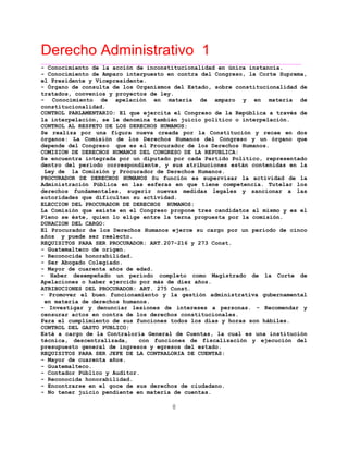 Derecho Administrativo 1
____________________________________________________________________________________________
8
- Conocimiento de la acción de inconstitucionalidad en única instancia.
- Conocimiento de Amparo interpuesto en contra del Congreso, la Corte Suprema,
el Presidente y Vicepresidente.
- Órgano de consulta de los Organismos del Estado, sobre constitucionalidad de
tratados, convenios y proyectos de ley.
- Conocimiento de apelación en materia de amparo y en materia de
constitucionalidad.
CONTROL PARLAMENTARIO: El que ejercita el Congreso de la República a través de
la interpelación, se le denomina también juicio político o interpelación.
CONTROL AL RESPETO DE LOS DERECHOS HUMANOS:
Se realiza por una figura nueva creada por la Constitución y recae en dos
órganos: La Comisión de los Derechos Humanos del Congreso y un órgano que
depende del Congreso que es el Procurador de los Derechos Humanos.
COMISION DE DERECHOS HUMANOS DEL CONGRESO DE LA REPUBLICA:
Se encuentra integrada por un diputado por cada Partido Político, representado
dentro del período correspondiente, y sus atribuciones están contenidas en la
Ley de la Comisión y Procurador de Derechos Humanos.
PROCURADOR DE DERECHOS HUMANOS Su función es supervisar la actividad de la
Administración Pública en las esferas en que tiene competencia. Tutelar los
derechos fundamentales, sugerir nuevas medidas legales y sancionar a las
autoridades que dificulten su actividad.
ELECCION DEL PROCURADOR DE DERECHOS HUMANOS:
La Comisión que existe en el Congreso propone tres candidatos al mismo y es el
Pleno se éste, quien lo elige entre la terna propuesta por la comisión.
DURACION DEL CARGO:
El Procurador de los Derechos Humanos ejerce su cargo por un período de cinco
años y puede ser reelecto.
REQUISITOS PARA SER PROCURADOR: ART.207-216 y 273 Const.
- Guatemalteco de origen.
- Reconocida honorabilidad.
- Ser Abogado Colegiado.
- Mayor de cuarenta años de edad.
- Haber desempeñado un período completo como Magistrado de la Corte de
Apelaciones o haber ejercido por más de diez años.
ATRIBUCIONES DEL PROCURADOR: ART. 275 Const.
- Promover el buen funcionamiento y la gestión administrativa gubernamental
en materia de derechos humanos.
- Investigar y denunciar lesiones de intereses a personas. - Recomendar y
censurar actos en contra de los derechos constitucionales.
Para el cumplimiento de sus funciones todos los días y horas son hábiles.
CONTROL DEL GASTO PUBLICO:
Está a cargo de la Contraloría General de Cuentas, la cual es una institución
técnica, descentralizada, con funciones de fiscalización y ejecución del
presupuesto general de ingresos y egresos del estado.
REQUISITOS PARA SER JEFE DE LA CONTRALORIA DE CUENTAS:
- Mayor de cuarenta años.
- Guatemalteco.
- Contador Público y Auditor.
- Reconocida honorabilidad.
- Encontrarse en el goce de sus derechos de ciudadano.
- No tener juicio pendiente en materia de cuentas.
 