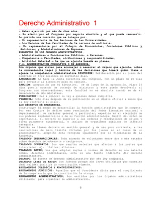 Derecho Administrativo 1
____________________________________________________________________________________________
9
- Haber ejercido por más de diez años.
- Es electo por el Congreso por mayoría absoluta y el que puede removerlo.
Lo postula una comisión que se integra por:
- Un representante de los Rectores de las Universidades.
- Los Decanos de las facultades de la carrera de auditoría.
- Un representante por el Colegio de Economistas, Contadores Públicos y
Auditores, y Administradores de Empresas.
ELEMENTOS DE LOS ÓRGANOS ADMINISTRATIVOS:
- Administradores o Funcionarios Públicos. = Personas.
- Competencia.= Facultades, atribuciones y responsabilidades.
- Actividad Material.= La que se ejecuta basada en planes.
f.4. ADMINISTRACION CONSULTIVA O DE ASESORIA:
Son órganos que sirven para aconsejar o asesorar al órgano que ejecuta, sobre
la conveniencia legal y técnica de las decisiones que tomará quién tiene o
ejerce la competencia administrativa DISCUSION: Deliberación por el pleno del
congreso en tres sesiones en distintos días.
APROBACION: Lo hace la Junta Directiva del Congreso, con un plazo de 10 días
para enviarlo al Ejecutivo para su sanción.
SANCION: Aceptación por el Ejecutivo. Se da luego de la aprobación. Plazo 15
días previo acuerdo de consejo de ministros y este puede devolverlo al
Congreso con observaciones. esta facultad no es absoluta cuando se da el
desacuerdo de dos ministros.
PUBLICACION: Dar a conocer la ley a quienes deban cumplirla.
VIGENCIA: Ocho días después de su publicación en el diario oficial a menos que
la ley restrinja el plazo.
LOS DECRETOS DE EMERGENCIA.
Constituyen el medio de desarrollar la función administrativa que le compete.
Por eso Couture lo define como resolución del Poder Ejecutivo nacional o
departamental, de carácter general o particular, expedida en el ejercicio de
sus poderes reglamentarios o de su función administradora. Dentrl del orden de
importancia, el decreto es superior a las ordenes y resoluciones de origen y
firma puramente ministerial, e incluso de organismos públicos de inferior
categoria.
También se llaman decreto en sentido general y de uso poco corriente, a las
resoluciones de mero trámite dictadas por los jueces en el curso de un
procedimiento, acepción ésta recogida igualmente por el Diccionario de la
Academia.
TRATADOS INTERNACIONALES: Todo acuerdo de voluntades entre dos o más estados
sobre derechos de soberanía o recíprocos.
TRATADOS CONTRATOS: Los que regulan materias que afectan a las partes que
intervienen. ej.: límites, alianzas.
TRATADOS LEYES: Los que adoptan reglas o normas de derecho en una materia
común. derechos individuales. esta es una fuente indirecta del derecho
rativo.administ
DECRETO: Es fuente de derecho administrativo por ser ley ordinaria.
DECRETOS LEYES DE FACTO: Son fuentes porque son leyes ordinarias por haberles
dado validez jurídica la constitución vigente.
REGLAMENTOS JURIDICOS Y ADMINISTRATIVOS:
REGLAMENTOS JURIDICOS: Aquellos que el Presidente dicta para el cumplimiento
te titución le otorga.de la compe ncia que la cons
REGLAMENTOS ADMINISTRATIVOS: Los emitidos por los órganos administrativos
utilizados para organizar la administración.
 