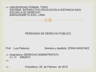 
 UNIVERSIDAD FERMIN TORO
SISTEMA INTERACTIVO EDUCACION A DISTANCIA SAIA
ESCUELA DE DERECHO
BARQUISIMETO EDO. LARA
PERSONAS DE DERECHO PUBLICO
Prof. Luis Palacios Nombre y Apellido: ZONIA SANCHEZ
 Asignatura: DERECHO ADMINITRATIVO
C.I. V- 6962673

 Charallave, 26 de Febrero de 2015
 