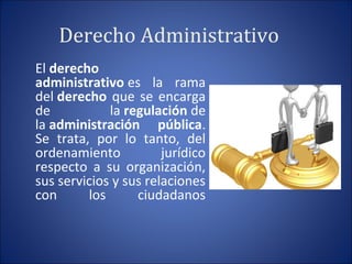 Derecho Administrativo
El derecho
administrativo es  la  rama 
del derecho que se encarga 
de  la regulación de 
la administración pública. 
Se  trata,  por  lo  tanto,  del 
ordenamiento  jurídico 
respecto  a  su  organización, 
sus servicios y sus relaciones 
con  los  ciudadanos
 