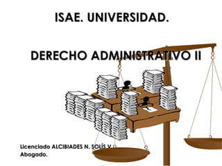 ISAE. UNIVERSIDAD.   DERECHO ADMINISTRATIVO II Licenciado ALCIBIADES N. SOLÍS V. Abogado. 
