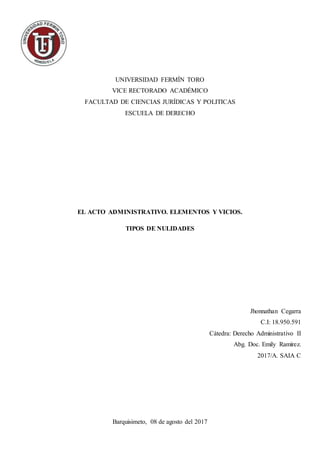 UNIVERSIDAD FERMÍN TORO
VICE RECTORADO ACADÉMICO
FACULTAD DE CIENCIAS JURÍDICAS Y POLITICAS
ESCUELA DE DERECHO
EL ACTO ADMINISTRATIVO. ELEMENTOS Y VICIOS.
TIPOS DE NULIDADES
Jhonnathan Cegarra
C.I: 18.950.591
Cátedra: Derecho Administrativo II
Abg. Doc. Emily Ramírez.
2017/A. SAIA C
Barquisimeto, 08 de agosto del 2017
 