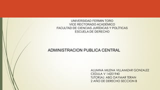 UNIVERSIDAD FERMIN TORO
VICE RECTORADO ACADÉMICO
FACULTAD DE CIENCIAS JURÍDICAS Y POLÍTICAS
ESCUELA DE DERECHO
ALUMNA MILENA VILLAMIZAR GONZALEZ
CEDULA V 14201940
TUTOR(A): ABG DAYMAR TERAN
2 AÑO DE DERECHO SECCION B
ADMINISTRACION PUBLICA CENTRAL
 
