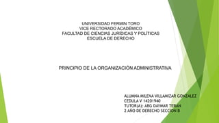 UNIVERSIDAD FERMIN TORO
VICE RECTORADO ACADÉMICO
FACULTAD DE CIENCIAS JURÍDICAS Y POLÍTICAS
ESCUELA DE DERECHO
ALUMNA MILENA VILLAMIZAR GONZALEZ
CEDULA V 14201940
TUTOR(A): ABG DAYMAR TERAN
2 AÑO DE DERECHO SECCION B
PRINCIPIO DE LA ORGANIZACIÓN ADMINISTRATIVA
 