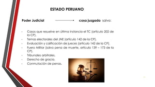 ESTADO PERUANO
Poder Judicial cosa juzgada salvo:
- Casos que resuelve en última instancia el TC (artículo 202 de
la CP).
- Temas electorales del JNE (artículo 142 de la CP).
- Evaluación y calificación de jueces (artículo 142 de la CP).
- Fuero Militar (salvo pena de muerte, artículo 139 – 173 de la
CP).
- Tribunales arbitrales.
- Derecho de gracia.
- Conmutación de penas.
27
 