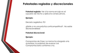 Potestades regladas y discrecionales
Potestad reglada: Ver si la norma encaja en el
supuesto de hecho y aplica la consecuencia.
Ejemplo:
Decreto Legislativo 701
¿Existe o no una práctica anticompetitiva? : No existe
discrecionalidad
Potestad discrecional:
Ejemplo:
Compromiso de Cese: La norma ha otorgado a la
autoridad, la potestad de evaluar si el
Compromiso está conforme o no.
 
