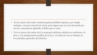 • En los juicios del orden criminal queda prohibido imponer, por simple
analogía y aun por mayoría de razón, pena alguna que no este decretada por
una ley exactamente aplicable al delito que se trata.
• En los juicios del orden civil, la sentencia definitiva deberá ser conforme a la
letra o a la interpretación jurídica de la ley, y a la falta de esta se fundara en
los principios generales del derecho.
 