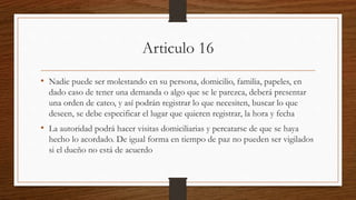 Articulo 16
• Nadie puede ser molestando en su persona, domicilio, familia, papeles, en
dado caso de tener una demanda o algo que se le parezca, deberá presentar
una orden de cateo, y así podrán registrar lo que necesiten, buscar lo que
deseen, se debe especificar el lugar que quieren registrar, la hora y fecha
• La autoridad podrá hacer visitas domiciliarias y percatarse de que se haya
hecho lo acordado. De igual forma en tiempo de paz no pueden ser vigilados
si el dueño no está de acuerdo
 